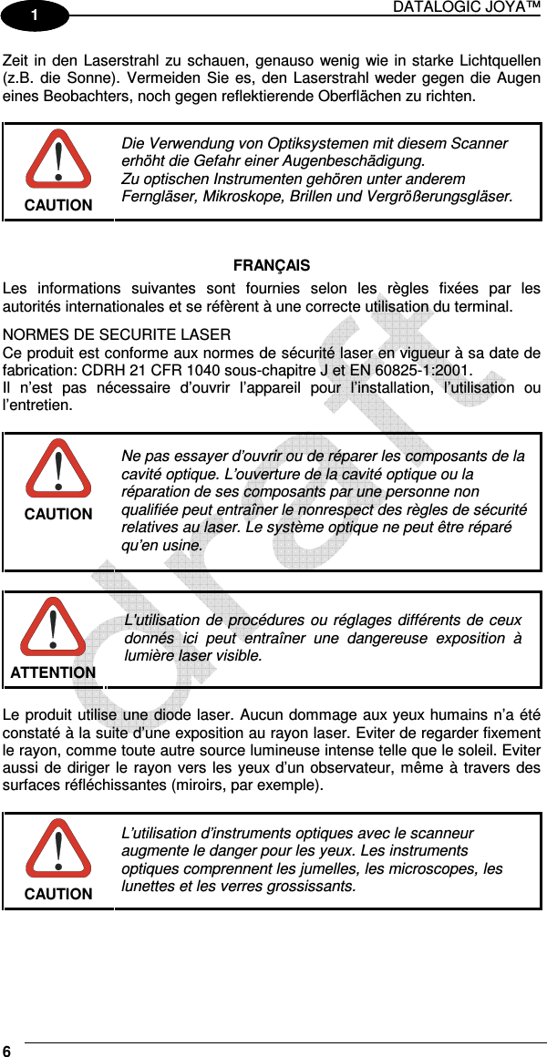 DATALOGIC JOYA™   6 1 1 Zeit in den Laserstrahl zu schauen, genauso wenig wie in starke Lichtquellen (z.B.  die  Sonne).  Vermeiden Sie es, den Laserstrahl weder gegen die Augen eines Beobachters, noch gegen reflektierende Oberflächen zu richten.   CAUTION Die Verwendung von Optiksystemen mit diesem Scanner erhöht die Gefahr einer Augenbeschädigung. Zu optischen Instrumenten gehören unter anderem Ferngläser, Mikroskope, Brillen und Vergrößerungsgläser.   FRANÇAIS Les  informations  suivantes  sont  fournies  selon  les  règles  fixées  par  les autorités internationales et se réfèrent à une correcte utilisation du terminal. NORMES DE SECURITE LASER Ce produit est conforme aux normes de sécurité laser en vigueur à sa date de fabrication: CDRH 21 CFR 1040 sous-chapitre J et EN 60825-1:2001. Il  n’est  pas  nécessaire  d’ouvrir  l’appareil  pour  l’installation,  l’utilisation  ou l’entretien.   CAUTION Ne pas essayer d’ouvrir ou de réparer les composants de la cavité optique. L’ouverture de la cavité optique ou la réparation de ses composants par une personne non qualifiée peut entraîner le nonrespect des règles de sécurité relatives au laser. Le système optique ne peut être réparé qu’en usine.   ATTENTION L&apos;utilisation de procédures ou réglages différents de ceux donnés  ici  peut  entraîner  une  dangereuse  exposition  à lumière laser visible.  Le produit utilise une diode laser. Aucun dommage aux yeux humains n’a été constaté à la suite d’une exposition au rayon laser. Eviter de regarder fixement le rayon, comme toute autre source lumineuse intense telle que le soleil. Eviter aussi de diriger le rayon vers les yeux d’un observateur, même à travers des surfaces réfléchissantes (miroirs, par exemple).   CAUTION L’utilisation d’instruments optiques avec le scanneur augmente le danger pour les yeux. Les instruments optiques comprennent les jumelles, les microscopes, les lunettes et les verres grossissants.   