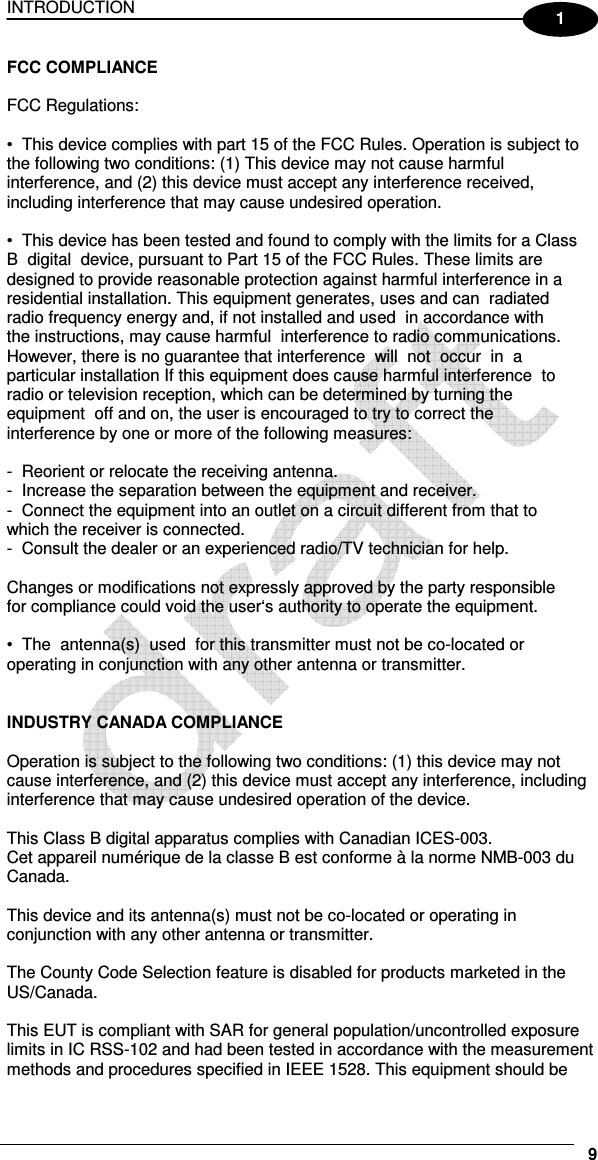 INTRODUCTION     9 1 FCC COMPLIANCE    FCC Regulations:    •  This device complies with part 15 of the FCC Rules. Operation is subject to  the following two conditions: (1) This device may not cause harmful  interference, and (2) this device must accept any interference received,  including interference that may cause undesired operation.    •  This device has been tested and found to comply with the limits for a Class  B  digital  device, pursuant to Part 15 of the FCC Rules. These limits are  designed to provide reasonable protection against harmful interference in a  residential installation. This equipment generates, uses and can  radiated  radio frequency energy and, if not installed and used  in accordance with  the instructions, may cause harmful  interference to radio communications.  However, there is no guarantee that interference  will  not  occur  in  a  particular installation If this equipment does cause harmful interference  to  radio or television reception, which can be determined by turning the  equipment  off and on, the user is encouraged to try to correct the  interference by one or more of the following measures:    -  Reorient or relocate the receiving antenna.  -  Increase the separation between the equipment and receiver.  -  Connect the equipment into an outlet on a circuit different from that to  which the receiver is connected.  -  Consult the dealer or an experienced radio/TV technician for help.    Changes or modifications not expressly approved by the party responsible  for compliance could void the user‘s authority to operate the equipment.    •  The  antenna(s)  used  for this transmitter must not be co-located or  operating in conjunction with any other antenna or transmitter.    INDUSTRY CANADA COMPLIANCE    Operation is subject to the following two conditions: (1) this device may not  cause interference, and (2) this device must accept any interference, including  interference that may cause undesired operation of the device.    This Class B digital apparatus complies with Canadian ICES-003.  Cet appareil numérique de la classe B est conforme à la norme NMB-003 du  Canada.    This device and its antenna(s) must not be co-located or operating in  conjunction with any other antenna or transmitter.    The County Code Selection feature is disabled for products marketed in the  US/Canada.    This EUT is compliant with SAR for general population/uncontrolled exposure  limits in IC RSS-102 and had been tested in accordance with the measurement  methods and procedures specified in IEEE 1528. This equipment should be  