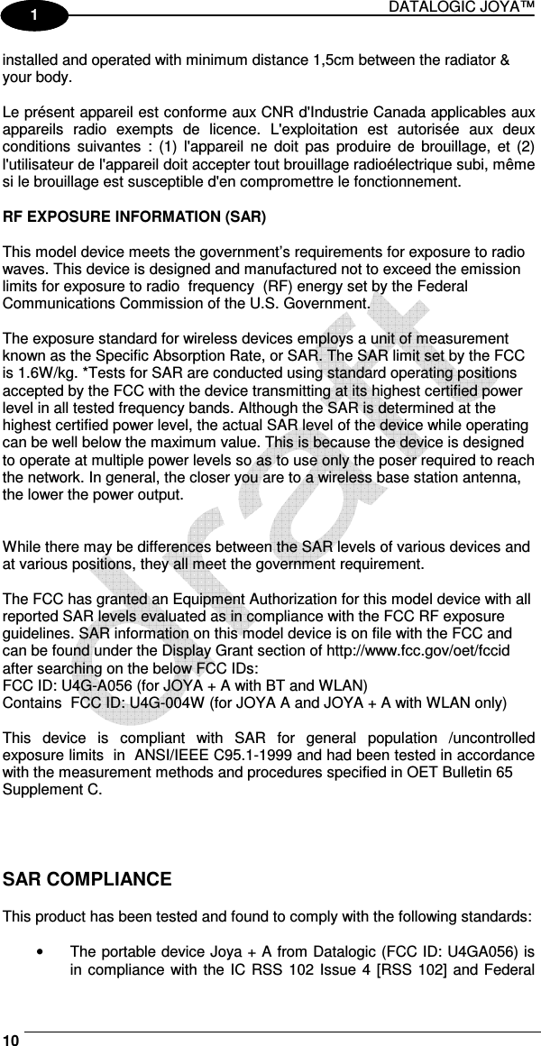 DATALOGIC JOYA™   10 1 1 installed and operated with minimum distance 1,5cm between the radiator &amp;  your body.  Le présent appareil est conforme aux CNR d&apos;Industrie Canada applicables aux appareils  radio  exempts  de  licence.  L&apos;exploitation  est  autorisée  aux  deux conditions  suivantes  :  (1) l&apos;appareil  ne  doit  pas  produire de  brouillage,  et  (2) l&apos;utilisateur de l&apos;appareil doit accepter tout brouillage radioélectrique subi, même si le brouillage est susceptible d&apos;en compromettre le fonctionnement.  RF EXPOSURE INFORMATION (SAR)    This model device meets the government’s requirements for exposure to radio  waves. This device is designed and manufactured not to exceed the emission  limits for exposure to radio  frequency  (RF) energy set by the Federal  Communications Commission of the U.S. Government.    The exposure standard for wireless devices employs a unit of measurement  known as the Specific Absorption Rate, or SAR. The SAR limit set by the FCC  is 1.6W/kg. *Tests for SAR are conducted using standard operating positions  accepted by the FCC with the device transmitting at its highest certified power  level in all tested frequency bands. Although the SAR is determined at the  highest certified power level, the actual SAR level of the device while operating  can be well below the maximum value. This is because the device is designed  to operate at multiple power levels so as to use only the poser required to reach  the network. In general, the closer you are to a wireless base station antenna,  the lower the power output.      While there may be differences between the SAR levels of various devices and  at various positions, they all meet the government requirement.    The FCC has granted an Equipment Authorization for this model device with all  reported SAR levels evaluated as in compliance with the FCC RF exposure  guidelines. SAR information on this model device is on file with the FCC and  can be found under the Display Grant section of http://www.fcc.gov/oet/fccid  after searching on the below FCC IDs:  FCC ID: U4G-A056 (for JOYA + A with BT and WLAN) Contains  FCC ID: U4G-004W (for JOYA A and JOYA + A with WLAN only)   This  device  is  compliant  with  SAR  for  general  population  /uncontrolled exposure limits  in  ANSI/IEEE C95.1-1999 and had been tested in accordance with the measurement methods and procedures specified in OET Bulletin 65  Supplement C.      SAR COMPLIANCE  This product has been tested and found to comply with the following standards:  •  The portable device Joya + A from Datalogic (FCC ID: U4GA056) is in compliance with the  IC RSS 102 Issue 4 [RSS 102] and Federal 