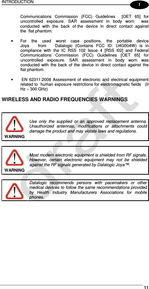 INTRODUCTION     11 1 Communications  Commission  (FCC)  Guidelines    [OET  65]  for uncontrolled  exposure.  SAR  assessment  in  body  worn    was  conducted  with  the  back  of the  device  in  direct  contact  against the  flat phantom.  •  For   the   used   worst   case   positions,   the   portable   device   Joya      from      Datalogic  (Contains  FCC  ID:  U4G004W)  is  in compliance  with  the  IC  RSS  102  Issue  4  [RSS  l02]  and  Federal Communications  Commission  (FCC)  Guidelines  [OET  65]  for uncontrolled  exposure.  SAR  assessment  in  body  worn  was conducted  with  the  back  of  the  device  in  direct  contact  against the flat phantom.  •   EN  62311:2008  Assessment  of  electronic and electrical  equipment related to  human exposure restrictions for electromagnetic fields   (0 Hz – 300 GHz)  WIRELESS AND RADIO FREQUENCIES WARNINGS    WARNING Use  only  the  supplied  or  an  approved  replacement  antenna. Unauthorized  antennas,  modifications  or  attachments  could damage the product and may violate laws and regulations.   WARNING Most modern electronic equipment is shielded from RF signals. However,  certain  electronic  equipment  may  not  be  shielded against the RF signals generated by Datalogic Joya™.   Datalogic  recommends  persons  with  pacemakers  or  other medical devices to follow the same recommendations provided by  Health  Industry  Manufacturers  Associations  for  mobile phones. 