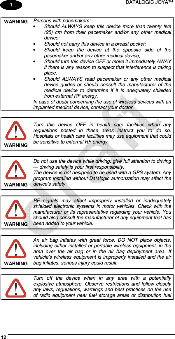 DATALOGIC JOYA™   12 1 1 WARNING  Persons with pacemakers: • Should  ALWAYS  keep this  device  more  than  twenty  five (25)  cm  from  their  pacemaker  and/or  any  other  medical device; • Should not carry this device in a breast pocket; • Should  keep  the  device  at  the  opposite  side  of  the pacemaker and/or any other medical device; • Should turn this device OFF or move it immediately AWAY  if there is any reason to suspect that interference is taking place. • Should  ALWAYS  read  pacemaker  or  any  other  medical device  guides  or  should  consult  the  manufacturer  of  the medical  device  to  determine  if  it  is  adequately  shielded from external RF energy. In case of doubt concerning the use of wireless devices with an implanted medical device, contact your doctor.   WARNING Turn  this  device  OFF  in  health  care  facilities  when  any regulations  posted  in  these  areas  instruct  you  to  do  so. Hospitals or health care facilities may use equipment that could be sensitive to external RF energy.   WARNING Do not use the device while driving: give full attention to driving — driving safely is your first responsibility. The device is not designed to be used with a GPS system. Any program installed without Datalogic authorization may affect the device&apos;s safety.   WARNING RF  signals  may  affect  improperly  installed  or  inadequately shielded electronic  systems  in  motor vehicles.  Check with  the manufacturer or its representative regarding your vehicle. You should also consult the manufacturer of any equipment that has been added to your vehicle.   WARNING An  air  bag  inflates  with  great  force.  DO  NOT  place  objects, including either installed or portable wireless equipment, in the area  over  the  air  bag  or  in  the  air  bag  deployment  area.  If vehicle’s wireless equipment is improperly installed and the air bag inflates, serious injury could result.   Turn  off  the  device  when  in  any  area  with  a  potentially explosive  atmosphere.  Observe  restrictions  and follow  closely any laws, regulations, warnings and best practices on the use of  radio  equipment near fuel storage  areas  or  distribution  fuel 