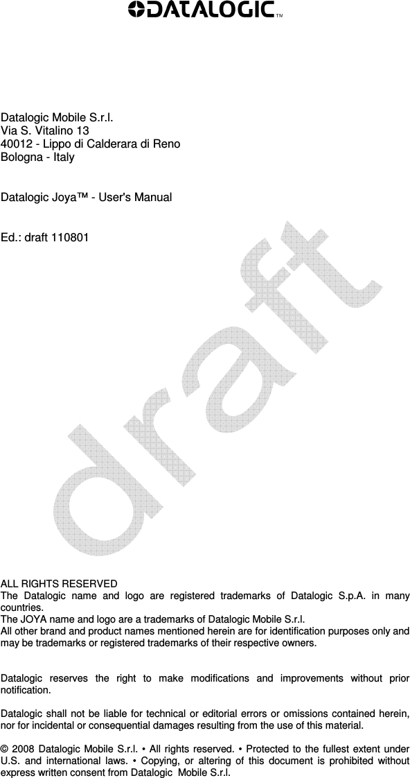           Datalogic Mobile S.r.l. Via S. Vitalino 13  40012 - Lippo di Calderara di Reno Bologna - Italy   Datalogic Joya™ - User&apos;s Manual   Ed.: draft 110801                          ALL RIGHTS RESERVED The  Datalogic  name  and  logo  are  registered  trademarks  of  Datalogic  S.p.A.  in  many countries.  The JOYA name and logo are a trademarks of Datalogic Mobile S.r.l. All other brand and product names mentioned herein are for identification purposes only and may be trademarks or registered trademarks of their respective owners.   Datalogic  reserves  the  right  to  make  modifications  and  improvements  without  prior notification.  Datalogic shall not be liable for technical or editorial errors or omissions contained herein, nor for incidental or consequential damages resulting from the use of this material.  © 2008  Datalogic Mobile S.r.l. • All rights reserved. • Protected to the fullest extent under U.S.  and  international  laws.  •  Copying,  or  altering  of  this  document  is  prohibited  without express written consent from Datalogic  Mobile S.r.l.  