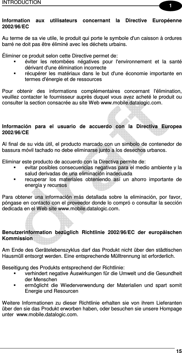 INTRODUCTION     15 1 Information  aux  utilisateurs  concernant  la  Directive  Européenne 2002/96/EC  Au terme de sa vie utile, le produit qui porte le symbole d&apos;un caisson à ordures barré ne doit pas être éliminé avec les déchets urbains.  Éliminer ce produit selon cette Directive permet de:   éviter  les  retombées  négatives  pour  l&apos;environnement  et  la  santé dérivant d&apos;une élimination incorrecte   récupérer  les  matériaux  dans  le  but  d&apos;une  économie  importante  en termes d&apos;énergie et de ressources  Pour  obtenir  des  informations  complémentaires  concernant  l&apos;élimination, veuillez contacter le fournisseur auprès duquel vous avez acheté le produit ou consulter la section consacrée au site Web www.mobile.datalogic.com.    Información  para  el  usuario  de  accuerdo  con  la  Directiva  Europea 2002/96/CE  Al final de su vida útil, el producto marcado con un simbolo de contenedor de bassura móvil tachado no debe eliminarse junto a los desechos urbanos.  Eliminar este producto de accuerdo con la Directiva permite de:   evitar posibles consecuencias negativas para el medio ambiente y la salud derivadas de una eliminación inadecuada   recuperar  los  materiales  obteniendo  así  un  ahorro  importante  de energía y recursos  Para  obtener  una  información  más  detallada  sobre  la  eliminación,  por favor, póngase en contacto con el proveedor donde lo compró o consultar la sección dedicada en el Web site www.mobile.datalogic.com.    Benutzerinformation  bezüglich  Richtlinie  2002/96/EC  der  europäischen Kommission  Am Ende des Gerätelebenszyklus darf das Produkt nicht über den städtischen Hausmüll entsorgt werden. Eine entsprechende Mülltrennung ist erforderlich.   Beseitigung des Produkts entsprechend der Richtlinie:   verhindert negative Auswirkungen für die Umwelt und die Gesundheit der Menschen   ermöglicht  die  Wiederverwendung  der  Materialien  und  spart  somit Energie und Resourcen  Weitere  Informationen  zu  dieser Richtlinie  erhalten  sie  von  ihrem  Lieferanten über den sie das Produkt erworben haben, oder besuchen sie unsere Hompage unter  www.mobile.datalogic.com.  