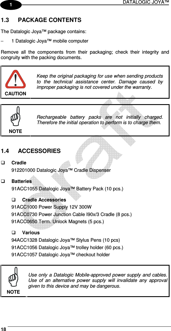 DATALOGIC JOYA™   18 1 1 1.3  PACKAGE CONTENTS  The Datalogic Joya™ package contains: −  1 Datalogic Joya™ mobile computer  Remove  all  the  components  from  their  packaging;  check  their  integrity  and congruity with the packing documents.   CAUTION Keep the original packaging for use when sending products to  the  technical  assistance  center.  Damage  caused  by improper packaging is not covered under the warranty.   NOTE Rechargeable  battery  packs  are  not  initially  charged. Therefore the initial operation to perform is to charge them.   1.4  ACCESSORIES   Cradle 912201000 Datalogic Joya™ Cradle Dispenser    Batteries 91ACC1055 Datalogic Joya™ Battery Pack (10 pcs.)    Cradle Accessories 91ACC1000 Power Supply 12V 300W 91ACC0730 Power Junction Cable I90x/3 Cradle (8 pcs.) 91ACC0650 Term. Unlock Magnets (5 pcs.)    Various 94ACC1328 Datalogic Joya™ Stylus Pens (10 pcs) 91ACC1056 Datalogic Joya™ trolley holder (60 pcs.) 91ACC1057 Datalogic Joya™ checkout holder   NOTE Use only a Datalogic Mobile-approved power supply and cables. Use  of  an  alternative  power  supply  will  invalidate  any  approval given to this device and may be dangerous. 