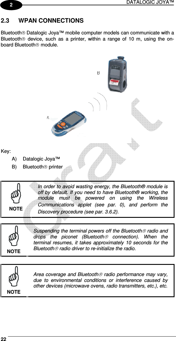 DATALOGIC JOYA™   22 1 2 2.3  WPAN CONNECTIONS  Bluetooth Datalogic Joya™ mobile computer models can communicate with a Bluetooth  device,  such  as  a  printer,  within  a  range  of  10  m,  using  the  on-board Bluetooth module.    Key: A)  Datalogic Joya™ B)  Bluetooth printer    NOTE In order to avoid wasting energy, the Bluetooth® module is off by default. If you need to have Bluetooth® working, the module  must  be  powered  on  using  the  Wireless Communications  applet  (see  par.  0),  and  perform  the Discovery procedure (see par.  3.6.2).   NOTE Suspending the terminal powers off the Bluetooth radio and drops  the  piconet  (Bluetooth  connection).  When  the terminal resumes, it takes  approximately 10  seconds for the Bluetooth radio driver to re-initialize the radio.   NOTE Area coverage and Bluetooth radio performance may vary, due  to  environmental  conditions  or  interference  caused  by other devices (microwave ovens, radio transmitters, etc.), etc. 