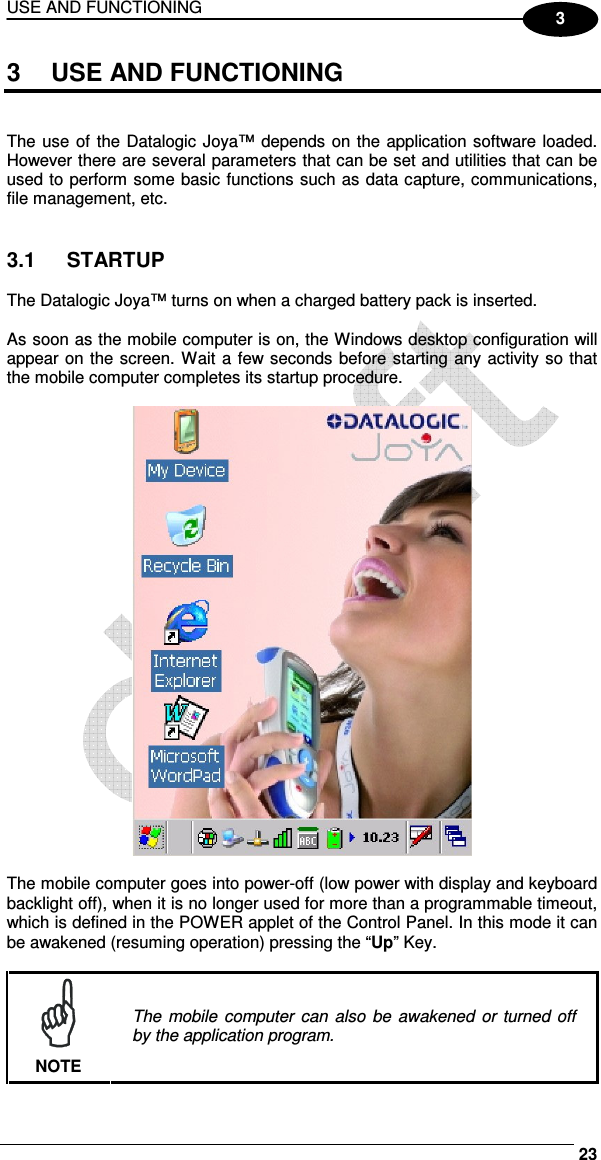 USE AND FUNCTIONING     23 3 3  USE AND FUNCTIONING   The use  of  the Datalogic Joya™ depends on the application software loaded. However there are several parameters that can be set and utilities that can be used to perform some basic functions such as data capture, communications, file management, etc.   3.1  STARTUP  The Datalogic Joya™ turns on when a charged battery pack is inserted.  As soon as the mobile computer is on, the Windows desktop configuration will appear on the screen. Wait a few seconds before starting any activity so that the mobile computer completes its startup procedure.    The mobile computer goes into power-off (low power with display and keyboard backlight off), when it is no longer used for more than a programmable timeout, which is defined in the POWER applet of the Control Panel. In this mode it can be awakened (resuming operation) pressing the “Up” Key.   NOTE The mobile computer can also  be  awakened  or turned off by the application program. 