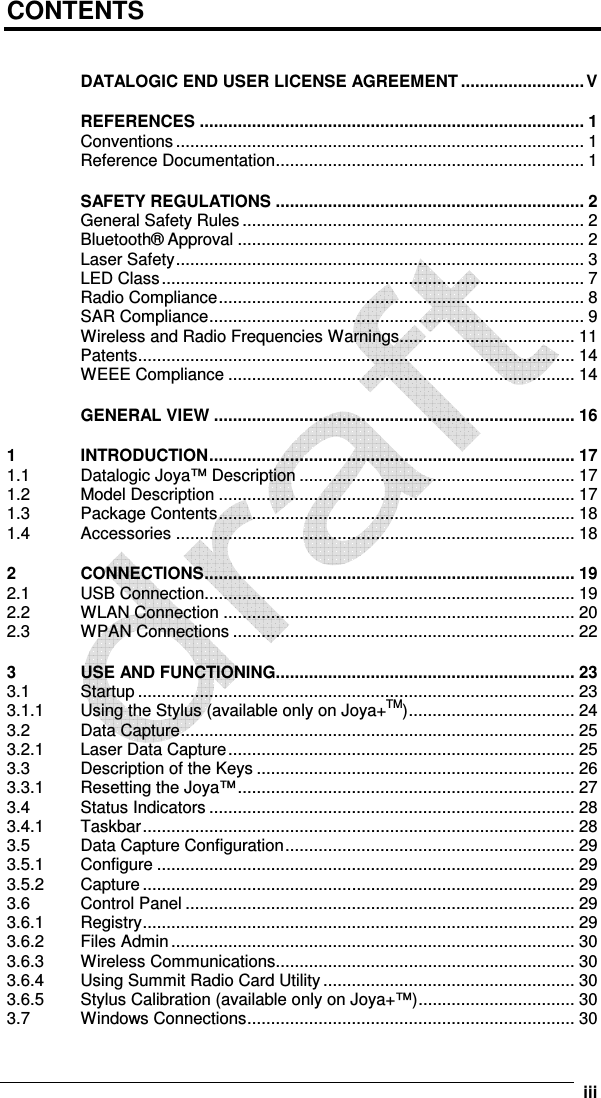      iii CONTENTS  DATALOGIC END USER LICENSE AGREEMENT .......................... V REFERENCES ................................................................................. 1 Conventions ...................................................................................... 1 Reference Documentation................................................................. 1 SAFETY REGULATIONS ................................................................. 2 General Safety Rules........................................................................ 2 Bluetooth® Approval ......................................................................... 2 Laser Safety...................................................................................... 3 LED Class......................................................................................... 7 Radio Compliance............................................................................. 8 SAR Compliance............................................................................... 9 Wireless and Radio Frequencies Warnings..................................... 11 Patents............................................................................................ 14 WEEE Compliance ......................................................................... 14 GENERAL VIEW ............................................................................ 16 1 INTRODUCTION............................................................................. 17 1.1 Datalogic Joya™ Description .......................................................... 17 1.2 Model Description ........................................................................... 17 1.3 Package Contents........................................................................... 18 1.4 Accessories .................................................................................... 18 2 CONNECTIONS.............................................................................. 19 2.1 USB Connection.............................................................................. 19 2.2 WLAN Connection .......................................................................... 20 2.3 WPAN Connections ........................................................................ 22 3 USE AND FUNCTIONING............................................................... 23 3.1 Startup ............................................................................................ 23 3.1.1 Using the Stylus (available only on Joya+TM)................................... 24 3.2 Data Capture................................................................................... 25 3.2.1 Laser Data Capture......................................................................... 25 3.3 Description of the Keys ................................................................... 26 3.3.1 Resetting the Joya™....................................................................... 27 3.4 Status Indicators ............................................................................. 28 3.4.1 Taskbar........................................................................................... 28 3.5 Data Capture Configuration............................................................. 29 3.5.1 Configure ........................................................................................ 29 3.5.2 Capture ........................................................................................... 29 3.6 Control Panel .................................................................................. 29 3.6.1 Registry........................................................................................... 29 3.6.2 Files Admin..................................................................................... 30 3.6.3 Wireless Communications............................................................... 30 3.6.4 Using Summit Radio Card Utility..................................................... 30 3.6.5 Stylus Calibration (available only on Joya+™)................................. 30 3.7 Windows Connections..................................................................... 30 