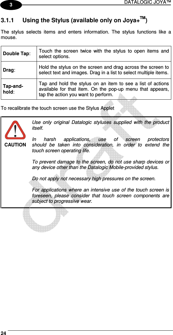 DATALOGIC JOYA™   24 1 3 3.1.1  Using the Stylus (available only on Joya+TM)  The  stylus  selects  items  and  enters  information.  The  stylus  functions  like  a mouse.  Double Tap:  Touch  the  screen  twice  with  the  stylus  to  open  items  and select options. Drag:  Hold the stylus on the screen and drag across the screen to select text and images. Drag in a list to select multiple items. Tap-and-hold: Tap and hold the stylus  on  an  item  to see a list  of  actions available  for  that  item.  On  the  pop-up menu  that  appears, tap the action you want to perform.  To recalibrate the touch screen use the Stylus Applet   CAUTION Use  only  original  Datalogic  styluses  supplied  with  the product itself.  In  harsh  applications,  use  of  screen  protectors should  be  taken  into  consideration,  in  order  to  extend  the touch screen operating life.  To prevent damage to the screen, do not use sharp devices or any device other than the Datalogic Mobile-provided stylus.  Do not apply not necessary high pressures on the screen.  For applications where an intensive use of the touch screen is foreseen,  please  consider  that  touch  screen  components  are subject to progressive wear.  