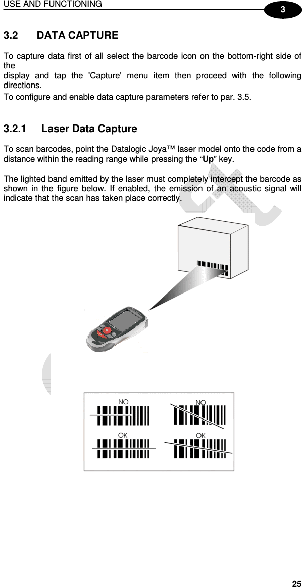 USE AND FUNCTIONING     25 3 3.2   DATA CAPTURE  To capture data first of all select the barcode icon on the bottom-right side of the display  and  tap  the  &apos;Capture&apos;  menu  item  then  proceed  with  the  following directions. To configure and enable data capture parameters refer to par.  3.5.   3.2.1  Laser Data Capture  To scan barcodes, point the Datalogic Joya™ laser model onto the code from a distance within the reading range while pressing the “Up” key.  The lighted band emitted by the laser must completely intercept the barcode as shown in  the  figure below. If  enabled,  the  emission  of  an  acoustic  signal will indicate that the scan has taken place correctly.   