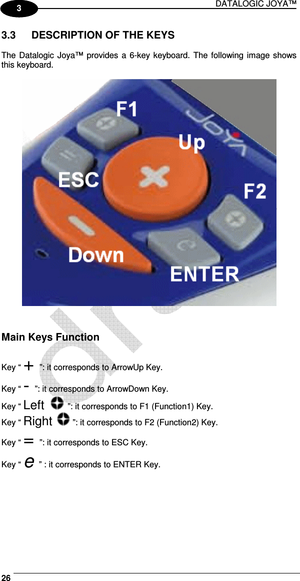 DATALOGIC JOYA™   26 1 3 3.3  DESCRIPTION OF THE KEYS  The Datalogic  Joya™ provides a 6-key keyboard. The following image shows this keyboard.     Main Keys Function  Key “ + ”: it corresponds to ArrowUp Key. Key “ - ”: it corresponds to ArrowDown Key. Key “ Left   ”: it corresponds to F1 (Function1) Key. Key “ Right   ”: it corresponds to F2 (Function2) Key. Key “ = ”: it corresponds to ESC Key. Key “ e ” : it corresponds to ENTER Key. 