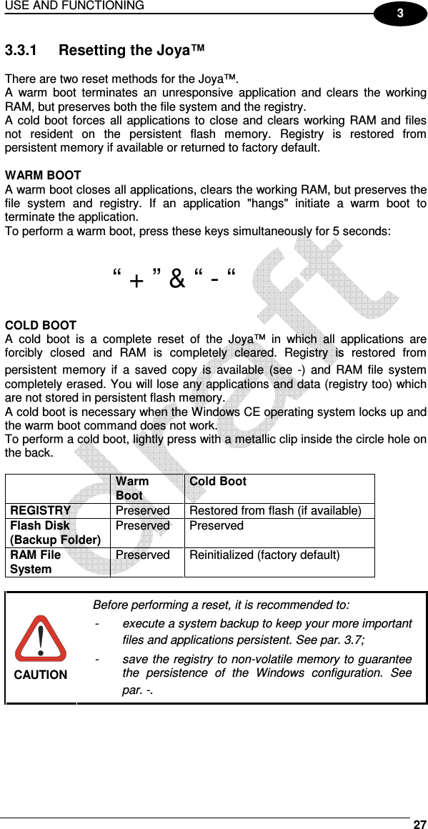 USE AND FUNCTIONING     27 3 3.3.1  Resetting the Joya™  There are two reset methods for the Joya™. A  warm  boot  terminates  an  unresponsive  application  and  clears  the  working RAM, but preserves both the file system and the registry. A cold boot forces  all  applications  to  close  and clears working RAM and files not  resident  on  the  persistent  flash  memory.  Registry  is  restored  from persistent memory if available or returned to factory default.   WARM BOOT A warm boot closes all applications, clears the working RAM, but preserves the file  system  and  registry.  If  an  application  &quot;hangs&quot;  initiate  a  warm  boot  to terminate the application. To perform a warm boot, press these keys simultaneously for 5 seconds:   “ + ” &amp; “ - “  COLD BOOT A  cold  boot  is  a  complete  reset  of  the  Joya™  in  which  all  applications  are forcibly  closed  and  RAM  is  completely  cleared.  Registry  is  restored  from persistent  memory  if  a  saved  copy  is  available  (see  -)  and  RAM  file  system completely erased. You will lose any applications and data (registry too) which are not stored in persistent flash memory. A cold boot is necessary when the Windows CE operating system locks up and the warm boot command does not work. To perform a cold boot, lightly press with a metallic clip inside the circle hole on the back.   Warm Boot Cold Boot REGISTRY  Preserved  Restored from flash (if available) Flash Disk (Backup Folder) Preserved  Preserved RAM File System Preserved  Reinitialized (factory default)   CAUTION Before performing a reset, it is recommended to: -  execute a system backup to keep your more important files and applications persistent. See par.  3.7; -  save the registry to non-volatile memory to guarantee the  persistence  of  the  Windows  configuration.  See par.  -.  