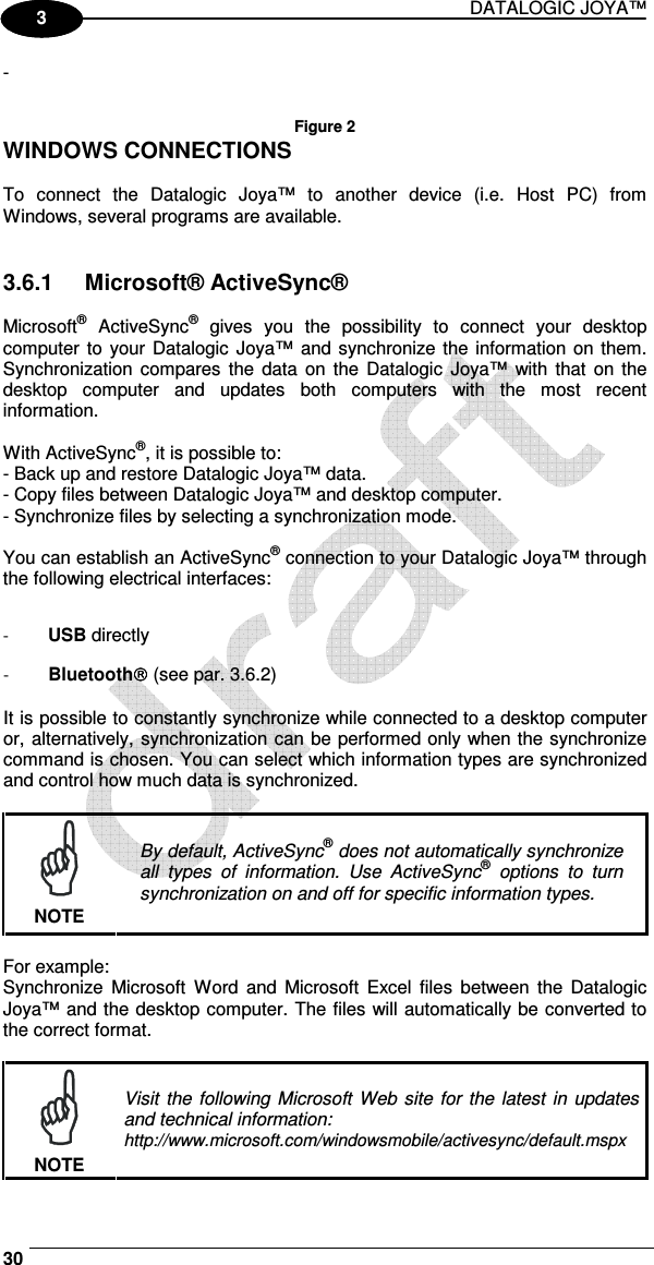 DATALOGIC JOYA™   30 1 3 -     Figure 2 WINDOWS CONNECTIONS  To  connect  the  Datalogic  Joya™  to  another  device  (i.e.  Host  PC)  from Windows, several programs are available.    3.6.1  Microsoft® ActiveSync®  Microsoft®  ActiveSync®  gives  you  the  possibility  to  connect  your  desktop computer  to  your Datalogic Joya™ and synchronize the information on them. Synchronization compares  the  data  on the  Datalogic  Joya™ with  that  on the desktop  computer  and  updates  both  computers  with  the  most  recent information.  With ActiveSync®, it is possible to: - Back up and restore Datalogic Joya™ data. - Copy files between Datalogic Joya™ and desktop computer. - Synchronize files by selecting a synchronization mode.  You can establish an ActiveSync® connection to your Datalogic Joya™ through the following electrical interfaces:  - USB directly - Bluetooth (see par.  3.6.2)  It is possible to constantly synchronize while connected to a desktop computer or, alternatively, synchronization can be performed only when the synchronize command is chosen. You can select which information types are synchronized and control how much data is synchronized.   NOTE By default, ActiveSync® does not automatically synchronize all  types  of  information.  Use  ActiveSync®  options  to  turn synchronization on and off for specific information types.  For example: Synchronize  Microsoft  Word  and  Microsoft  Excel  files  between  the  Datalogic Joya™ and the desktop computer. The files will automatically be converted to the correct format.   NOTE Visit  the following Microsoft  Web site for the  latest  in  updates and technical information: http://www.microsoft.com/windowsmobile/activesync/default.mspx 