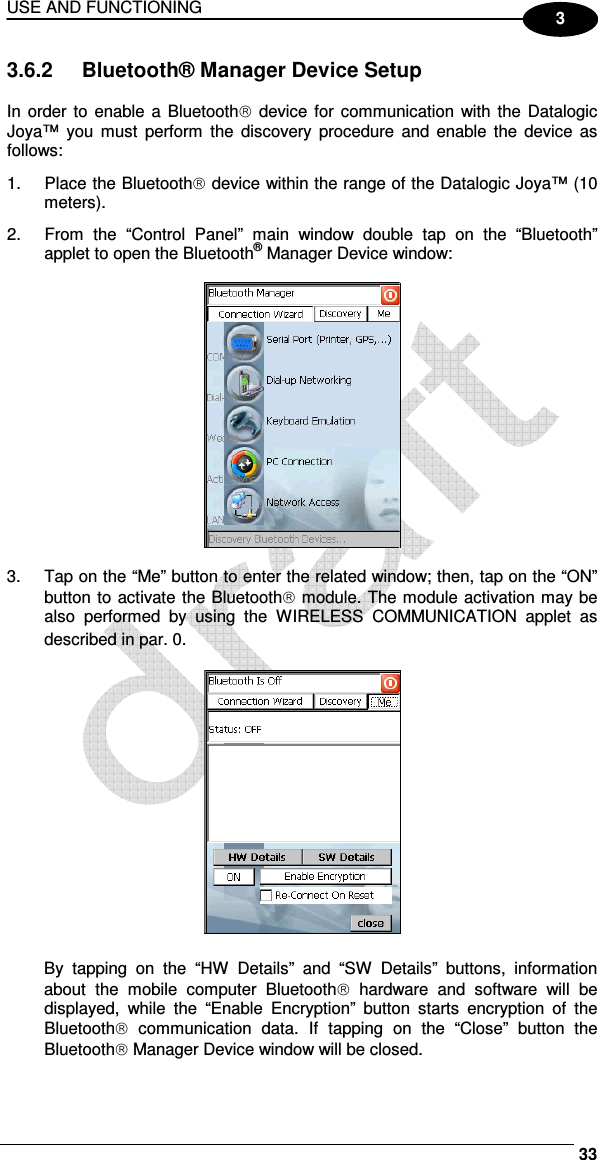 USE AND FUNCTIONING     33 3 3.6.2  Bluetooth® Manager Device Setup  In order to enable a Bluetooth  device  for  communication with the Datalogic Joya™  you  must  perform  the  discovery  procedure  and  enable the  device  as follows: 1.  Place the Bluetooth device within the range of the Datalogic Joya™ (10 meters). 2.  From  the  “Control  Panel”  main  window  double  tap  on  the  “Bluetooth” applet to open the Bluetooth® Manager Device window:    3.  Tap on the “Me” button to enter the related window; then, tap on the “ON” button to activate the Bluetooth module. The module activation may be also  performed  by  using  the  WIRELESS  COMMUNICATION  applet  as described in par.  0.    By  tapping  on  the  “HW  Details”  and  “SW  Details”  buttons,  information about  the  mobile  computer  Bluetooth  hardware  and  software  will  be displayed,  while  the  “Enable  Encryption”  button  starts  encryption  of  the Bluetooth  communication  data.  If  tapping  on  the  “Close”  button  the Bluetooth Manager Device window will be closed. 