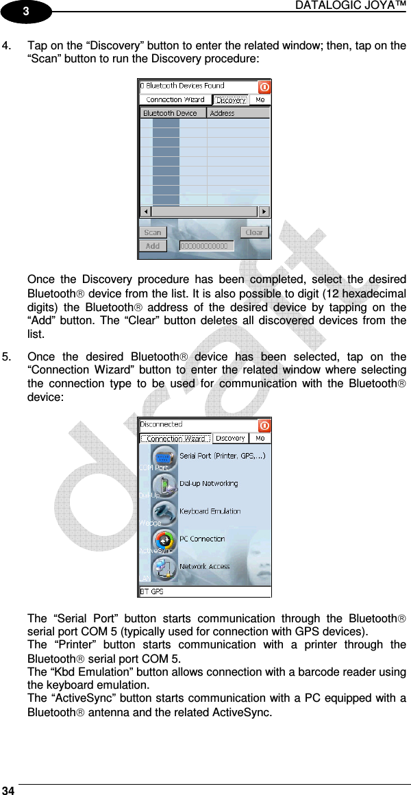 DATALOGIC JOYA™   34 1 3 4.  Tap on the “Discovery” button to enter the related window; then, tap on the “Scan” button to run the Discovery procedure:    Once  the  Discovery  procedure  has  been  completed,  select  the  desired Bluetooth device from the list. It is also possible to digit (12 hexadecimal digits)  the  Bluetooth address  of  the  desired  device  by  tapping  on  the “Add” button. The “Clear” button deletes all  discovered devices  from  the list. 5.  Once  the  desired  Bluetooth device  has  been  selected,  tap  on  the “Connection  Wizard”  button  to  enter the  related  window where  selecting the  connection  type  to  be  used  for  communication  with  the  Bluetooth device:    The  “Serial  Port”  button  starts  communication  through  the  Bluetooth serial port COM 5 (typically used for connection with GPS devices). The  “Printer”  button  starts  communication  with  a  printer  through  the Bluetooth serial port COM 5. The “Kbd Emulation” button allows connection with a barcode reader using the keyboard emulation. The “ActiveSync” button starts communication with a PC equipped with a Bluetooth antenna and the related ActiveSync. 