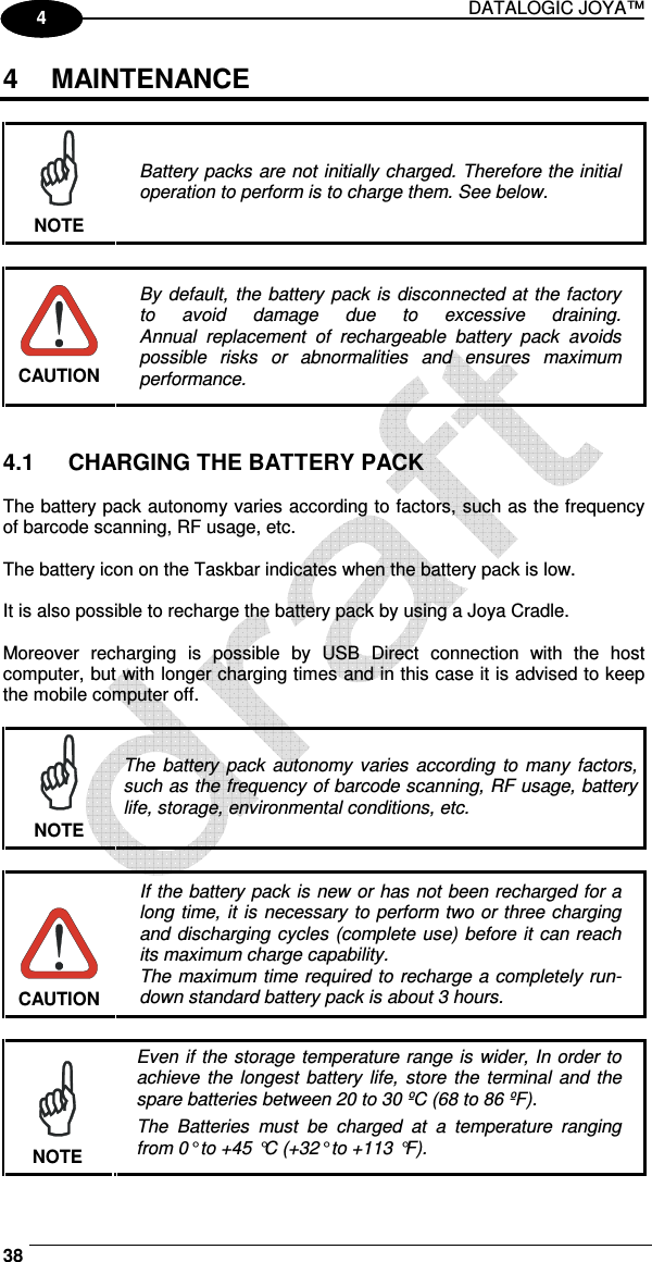 DATALOGIC JOYA™   38 1 4 4  MAINTENANCE   NOTE Battery packs are not initially charged. Therefore the initial operation to perform is to charge them. See below.   CAUTION By default, the battery pack is disconnected at the factory to  avoid  damage  due  to  excessive  draining. Annual  replacement  of  rechargeable  battery  pack  avoids possible  risks  or  abnormalities  and  ensures  maximum performance.   4.1  CHARGING THE BATTERY PACK  The battery pack autonomy varies according to factors, such as the frequency of barcode scanning, RF usage, etc.  The battery icon on the Taskbar indicates when the battery pack is low.  It is also possible to recharge the battery pack by using a Joya Cradle.  Moreover  recharging  is  possible  by  USB  Direct  connection  with  the  host computer, but with longer charging times and in this case it is advised to keep the mobile computer off.   NOTE The  battery  pack  autonomy varies  according to many factors, such as the frequency of barcode scanning, RF usage, battery life, storage, environmental conditions, etc.   CAUTION If the battery pack is new or has not been recharged for a long time, it is necessary to perform two or three charging and discharging cycles (complete use) before it can reach its maximum charge capability. The maximum time required to recharge a completely run-down standard battery pack is about 3 hours.   NOTE Even if the storage temperature range is wider, In order to achieve  the  longest  battery life,  store the terminal and the spare batteries between 20 to 30 ºC (68 to 86 ºF). The  Batteries  must  be  charged  at  a  temperature  ranging from 0° to +45 °C (+32° to +113 °F). 