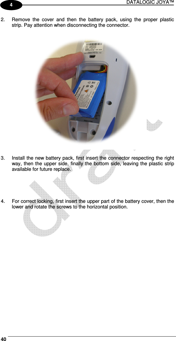 DATALOGIC JOYA™   40 1 4 2.  Remove  the  cover  and  then  the  battery  pack,  using  the  proper  plastic strip. Pay attention when disconnecting the connector.    3.  Install the new battery pack, first insert the connector respecting the right way, then the upper side, finally the bottom side, leaving the plastic strip available for future replace.     4.  For correct locking, first insert the upper part of the battery cover, then the lower and rotate the screws to the horizontal position.  