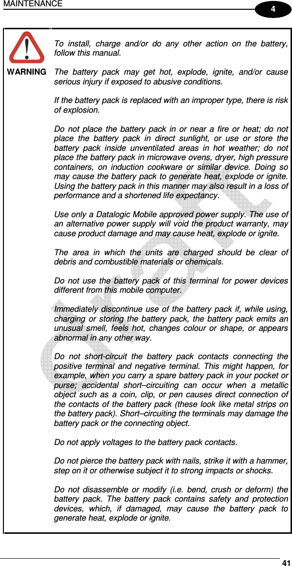 MAINTENANCE     41 4  WARNING  To  install,  charge  and/or  do  any  other  action  on  the  battery, follow this manual.  The  battery  pack  may  get  hot,  explode,  ignite,  and/or  cause serious injury if exposed to abusive conditions.  If the battery pack is replaced with an improper type, there is risk of explosion.  Do  not  place  the battery  pack  in or near a fire or heat;  do  not place  the  battery  pack  in  direct  sunlight,  or  use  or  store  the battery  pack  inside  unventilated  areas  in  hot  weather;  do  not place the battery pack in microwave ovens, dryer, high pressure containers,  on  induction  cookware  or  similar  device.  Doing  so may cause the battery pack to generate heat, explode or ignite. Using the battery pack in this manner may also result in a loss of performance and a shortened life expectancy.  Use only a Datalogic Mobile approved power supply. The use of an alternative power supply will void the product warranty, may cause product damage and may cause heat, explode or ignite.  The  area  in  which  the  units  are  charged  should  be  clear  of debris and combustible materials or chemicals.  Do not use  the  battery  pack of  this  terminal for  power  devices different from this mobile computer.  Immediately discontinue use of the battery pack if, while using, charging or storing the battery pack,  the battery pack emits an unusual  smell,  feels  hot,  changes colour  or  shape,  or  appears abnormal in any other way.  Do  not  short-circuit  the  battery  pack  contacts  connecting  the positive  terminal and negative terminal. This  might  happen, for example, when you carry a spare battery pack in your pocket or purse;  accidental  short–circuiting  can  occur  when  a  metallic object  such  as a  coin,  clip, or pen causes  direct  connection of the contacts of the battery pack (these look like metal strips on the battery pack). Short–circuiting the terminals may damage the battery pack or the connecting object.  Do not apply voltages to the battery pack contacts.  Do not pierce the battery pack with nails, strike it with a hammer, step on it or otherwise subject it to strong impacts or shocks.  Do  not  disassemble or  modify  (i.e.  bend,  crush  or  deform)  the battery  pack.  The  battery  pack  contains  safety  and  protection devices,  which,  if  damaged,  may  cause  the  battery  pack  to generate heat, explode or ignite.  