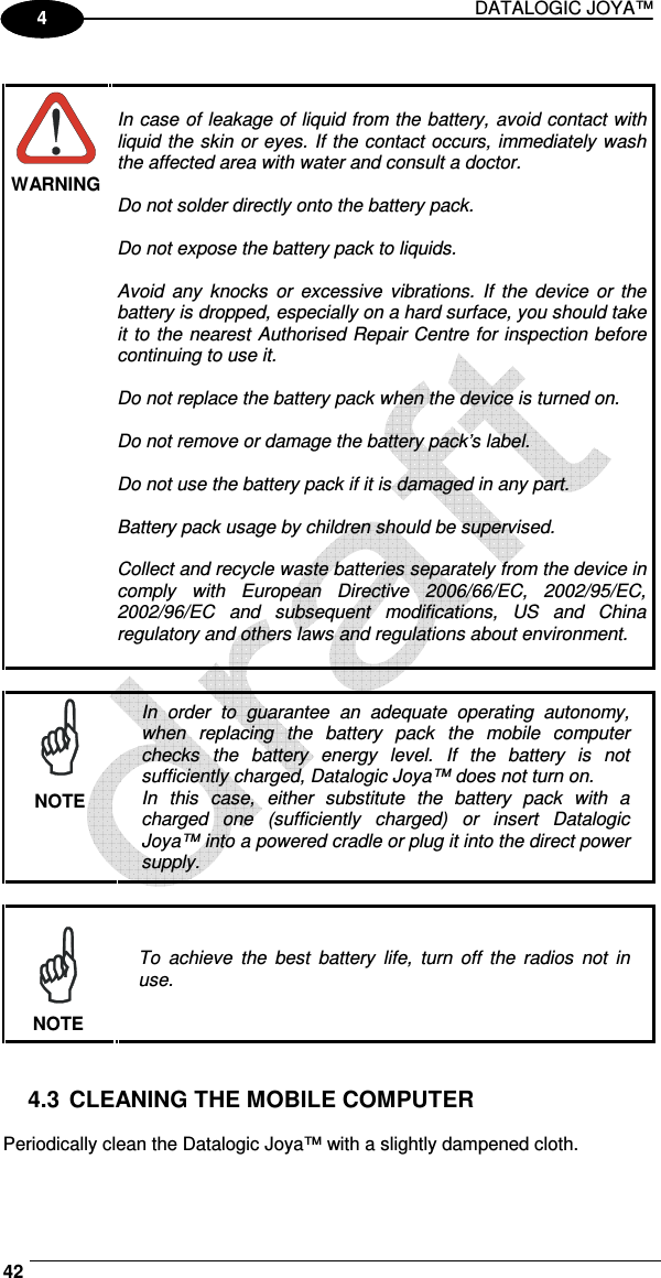 DATALOGIC JOYA™   42 1 4   WARNING  In case of leakage of liquid from the battery, avoid contact with liquid the skin or eyes. If the contact occurs, immediately wash the affected area with water and consult a doctor.  Do not solder directly onto the battery pack.  Do not expose the battery pack to liquids.  Avoid  any  knocks  or  excessive  vibrations.  If  the  device  or  the battery is dropped, especially on a hard surface, you should take it to the nearest Authorised Repair Centre for inspection before continuing to use it.  Do not replace the battery pack when the device is turned on.  Do not remove or damage the battery pack’s label.  Do not use the battery pack if it is damaged in any part.  Battery pack usage by children should be supervised.  Collect and recycle waste batteries separately from the device in comply  with  European  Directive  2006/66/EC,  2002/95/EC, 2002/96/EC  and  subsequent  modifications,  US  and  China regulatory and others laws and regulations about environment.    NOTE In  order  to  guarantee  an  adequate  operating  autonomy, when  replacing  the  battery  pack  the  mobile  computer checks  the  battery  energy  level.  If  the  battery  is  not sufficiently charged, Datalogic Joya™ does not turn on. In  this  case,  either  substitute  the  battery  pack  with  a charged  one  (sufficiently  charged)  or  insert  Datalogic Joya™ into a powered cradle or plug it into the direct power supply.   NOTE To  achieve  the  best  battery  life,  turn  off  the  radios  not  in use.   4.3 CLEANING THE MOBILE COMPUTER  Periodically clean the Datalogic Joya™ with a slightly dampened cloth.  