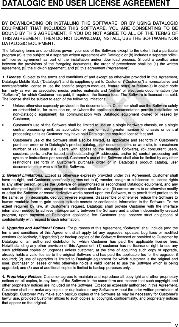      v DATALOGIC END USER LICENSE AGREEMENT   BY  DOWNLOADING  OR  INSTALLING  THE  SOFTWARE,  OR  BY  USING  DATALOGIC EQUIPMENT  THAT  INCLUDES  THIS  SOFTWARE,  YOU  ARE  CONSENTING  TO  BE BOUND BY THIS AGREEMENT. IF YOU DO NOT AGREE TO ALL OF THE TERMS OF THIS AGREEMENT, THEN DO NOT DOWNLOAD, INSTALL, USE THE SOFTWARE NOR DATALOGIC EQUIPMENT. The following terms and conditions govern your use of the Software except to the extent that a particular program (a) is the subject of a separate written agreement with Datalogic or (b) includes a separate “click-on”  license  agreement  as  part  of  the  installation  and/or  download  process.  Should  a  conflict  arise between  the  provisions  of  the  foregoing  documents,  the  order  of  precedence  shall  be  (1)  the  written agreement, (2) the click-on agreement, and (3) this agreement (“Agreement”).  1. License. Subject to the terms and conditions of and except as otherwise provided in this Agreement, Datalogic Mobile S.r.l. (“Datalogic”) and its suppliers grant to Customer (“Customer”) a nonexclusive and nontransferable  license  to  use  the specific program modules,  feature set(s)  or feature(s) in object code form only as  well  as  associated  media,  printed  materials  and “online”  or  electronic documentation (the “Software”) for which Customer has paid, if required, the license fees. The Software is licensed not sold. The license shall be subject to each of the following limitations: •  Unless otherwise expressly provided in the documentation, Customer shall use the Software solely as embedded in, for execution on, or (where the applicable documentation permits installation on non-Datalogic  equipment)  for  communication  with  Datalogic  equipment  owned  or  leased  by Customer; •  Customer’s use of the Software shall be limited to use on a single hardware chassis, on a single central  processing  unit,  as  applicable,  or  use  on  such  greater  number  of  chassis  or  central processing units as Customer may have paid Datalogic the required license fee; and •  Customer’s  use  of  the  Software  shall  also  be  limited,  as  applicable  and  set  forth  in  Customer’s purchase order or in Datalogic’s product catalog, user documentation, or web site, to a maximum number  of  (a)  seats  (i.e.  users  with  access  to  the  installed  Software),  (b)  concurrent  users, sessions,  ports,  and/or  issued  and  outstanding  IP  addresses,  and/or  (c)  central  processing  unit cycles or instructions per second. Customer’s use of the Software shall also be limited by any other restrictions  set  forth  in  Customer’s  purchase  order  or  in  Datalogic’s  product  catalog,  user documentation or web site for the Software.  2.  General  Limitations.  Except as otherwise  expressly  provided  under this Agreement, Customer shall have no right, and Customer specifically agrees not to (i) transfer, assign or sublicense its license rights to any other person, or use the Software on unauthorized or secondhand Datalogic equipment, and any such attempted transfer, assignment or sublicense shall be void; (ii) correct errors to or otherwise modify or adapt the Software or create derivative works based upon the Software, or to permit third parties to do the same; or (iii) decompile, decrypt, reverse engineer, disassemble or otherwise reduce the Software to human-readable form to gain access to trade secrets or confidential information in the Software. To the extent  required  by  law,  at  Customer&apos;s  request,  Datalogic  shall  provide  Customer  with  the  interface information needed to achieve interoperability between the Software and another independently created program,  upon  payment  of  Datalogic&apos;s  applicable  fee.  Customer  shall  observe  strict  obligations  of confidentiality with respect to such information.  3. Upgrades and Additional Copies. For purposes of this Agreement, “Software” shall include (and the terms  and  conditions  of  this  Agreement  shall  apply  to)  any  upgrades,  updates,  bug  fixes  or  modified versions (collectively, “Upgrades”) or backup copies of the Software licensed or provided to Customer by Datalogic  or  an  authorized  distributor  for  which  Customer  has  paid  the  applicable  license  fees. Notwithstanding any other  provision  of this Agreement: (1)  customer has no license or right to use any such  additional  copies  or  upgrades  unless  customer,  at  the  time  of  acquiring  such  copy  or  upgrade, already holds a valid license to the original Software and has paid the applicable fee for the upgrade, if required;  (2)  use  of  upgrades  is  limited  to  Datalogic  equipment  for  which  customer  is  the original  end user,  purchaser  or  lessee  or  who  otherwise  holds  a  valid  license  to  use  the  Software  which  is  being upgraded; and (3) use of additional copies is limited to backup purposes only.  4. Proprietary Notices. Customer agrees to maintain and reproduce all copyright and other proprietary notices on all copies, in any form, of the Software in the same form and manner that such copyright and other proprietary notices are included on the Software. Except as expressly authorized in this Agreement, Customer shall not make any copies or duplicates or any Software without the prior written permission of Datalogic. Customer may make such backup copies of the Software as may be necessary for Customer’s lawful use, provided Customer affixes to such copies all copyright, confidentiality, and proprietary notices that appear on the original. 