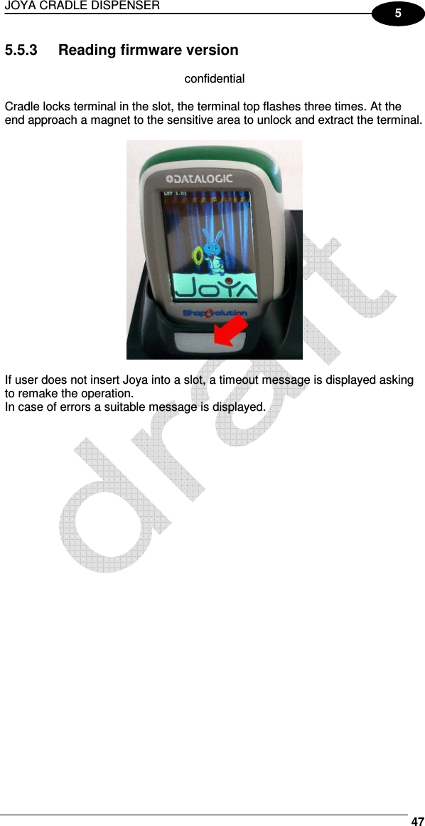 JOYA CRADLE DISPENSER     47 5 5.5.3  Reading firmware version  confidential  Cradle locks terminal in the slot, the terminal top flashes three times. At the end approach a magnet to the sensitive area to unlock and extract the terminal.    If user does not insert Joya into a slot, a timeout message is displayed asking to remake the operation. In case of errors a suitable message is displayed.   