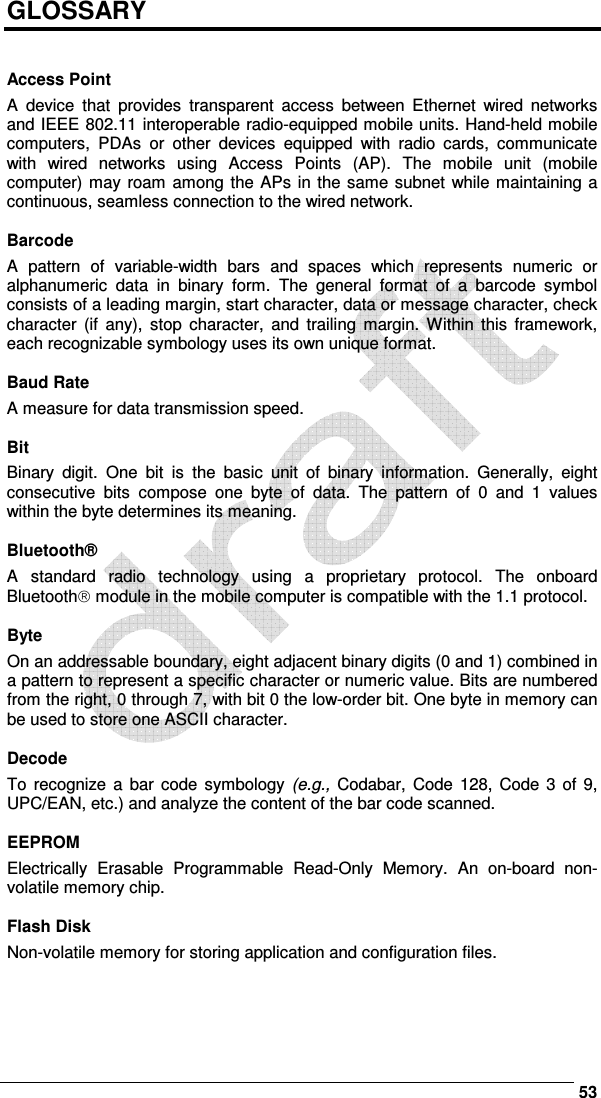      53 GLOSSARY   Access Point A  device  that  provides  transparent  access  between  Ethernet  wired  networks and IEEE 802.11 interoperable radio-equipped mobile units. Hand-held mobile computers,  PDAs  or  other  devices  equipped  with  radio  cards,  communicate with  wired  networks  using  Access  Points  (AP).  The  mobile  unit  (mobile computer) may roam among the APs in the same subnet while maintaining a continuous, seamless connection to the wired network.  Barcode A  pattern  of  variable-width  bars  and  spaces  which  represents  numeric  or alphanumeric  data  in  binary  form.  The  general  format  of  a  barcode  symbol consists of a leading margin, start character, data or message character, check character  (if  any),  stop  character,  and  trailing  margin.  Within  this  framework, each recognizable symbology uses its own unique format.  Baud Rate A measure for data transmission speed.  Bit Binary  digit.  One  bit  is  the  basic  unit  of  binary  information.  Generally,  eight consecutive  bits  compose  one  byte  of  data.  The  pattern  of  0  and  1  values within the byte determines its meaning.  Bluetooth® A  standard  radio  technology  using  a  proprietary  protocol.  The  onboard Bluetooth module in the mobile computer is compatible with the 1.1 protocol.  Byte On an addressable boundary, eight adjacent binary digits (0 and 1) combined in a pattern to represent a specific character or numeric value. Bits are numbered from the right, 0 through 7, with bit 0 the low-order bit. One byte in memory can be used to store one ASCII character.  Decode To  recognize  a  bar code  symbology  (e.g.,  Codabar,  Code  128, Code  3  of  9, UPC/EAN, etc.) and analyze the content of the bar code scanned.  EEPROM Electrically  Erasable  Programmable  Read-Only  Memory.  An  on-board  non-volatile memory chip.  Flash Disk Non-volatile memory for storing application and configuration files.    