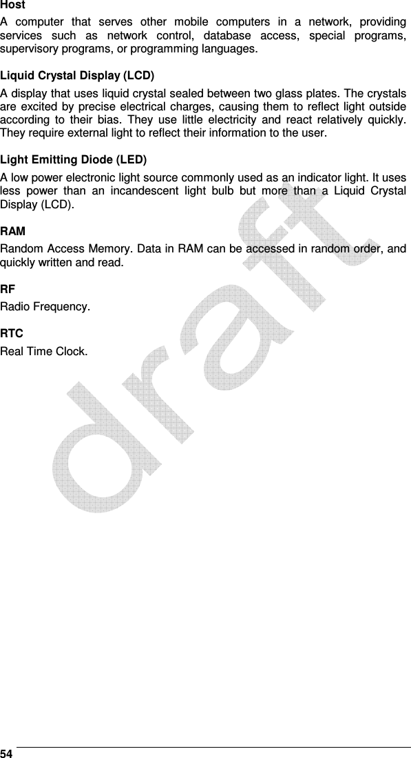    54 Host A  computer  that  serves  other  mobile  computers  in  a  network,  providing services  such  as  network  control,  database  access,  special  programs, supervisory programs, or programming languages.  Liquid Crystal Display (LCD) A display that uses liquid crystal sealed between two glass plates. The crystals are excited by precise electrical charges, causing them to reflect light outside according  to  their  bias.  They  use  little  electricity  and  react  relatively  quickly. They require external light to reflect their information to the user.  Light Emitting Diode (LED) A low power electronic light source commonly used as an indicator light. It uses less  power  than  an  incandescent  light  bulb  but  more  than  a  Liquid  Crystal Display (LCD).  RAM Random Access Memory. Data in RAM can be accessed in random order, and quickly written and read.  RF Radio Frequency.  RTC Real Time Clock.   