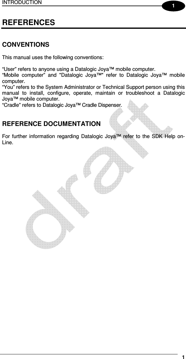 INTRODUCTION     1 1 REFERENCES   CONVENTIONS  This manual uses the following conventions:  “User” refers to anyone using a Datalogic Joya™ mobile computer. “Mobile  computer”  and  &quot;Datalogic  Joya™&quot;  refer  to  Datalogic  Joya™  mobile computer. “You” refers to the System Administrator or Technical Support person using this manual  to  install,  configure,  operate,  maintain  or  troubleshoot  a  Datalogic Joya™ mobile computer. “Cradle” refers to Datalogic Joya™ Cradle Dispenser.   REFERENCE DOCUMENTATION  For  further  information  regarding  Datalogic  Joya™  refer  to  the SDK  Help  on-Line.   