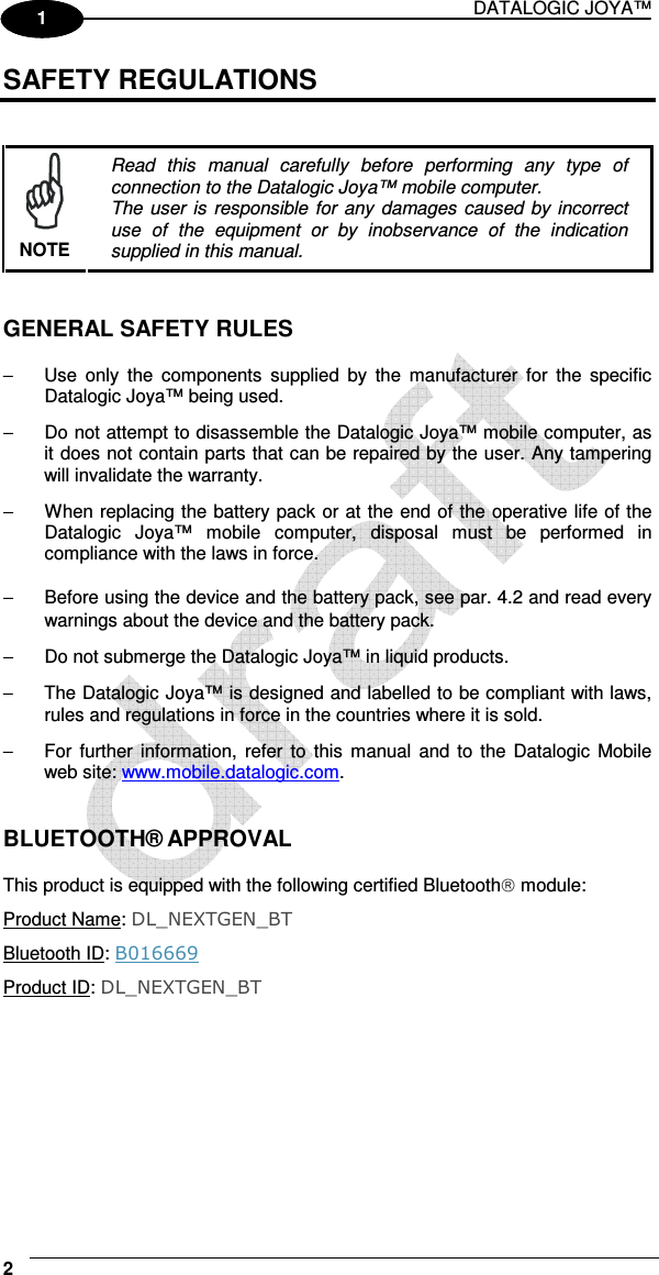 DATALOGIC JOYA™   2 1 1 SAFETY REGULATIONS    NOTE Read  this  manual  carefully  before  performing  any  type  of connection to the Datalogic Joya™ mobile computer. The user  is  responsible for any damages caused by incorrect use  of  the  equipment  or  by  inobservance  of  the  indication supplied in this manual.   GENERAL SAFETY RULES  −  Use  only  the  components  supplied  by  the  manufacturer  for  the  specific Datalogic Joya™ being used. −  Do not attempt to disassemble the Datalogic Joya™ mobile computer, as it does not contain parts that can be repaired by the user. Any tampering will invalidate the warranty. −  When replacing the battery pack or at the end of the operative life of the Datalogic  Joya™  mobile  computer,  disposal  must  be  performed  in compliance with the laws in force.  −  Before using the device and the battery pack, see par.  4.2 and read every warnings about the device and the battery pack. −  Do not submerge the Datalogic Joya™ in liquid products. −  The Datalogic Joya™ is designed and labelled to be compliant with laws, rules and regulations in force in the countries where it is sold. −  For  further  information,  refer  to this  manual  and  to  the Datalogic Mobile web site: www.mobile.datalogic.com.   BLUETOOTH® APPROVAL  This product is equipped with the following certified Bluetooth module: Product Name: DL_NEXTGEN_BT Bluetooth ID: B016669 Product ID: DL_NEXTGEN_BT  