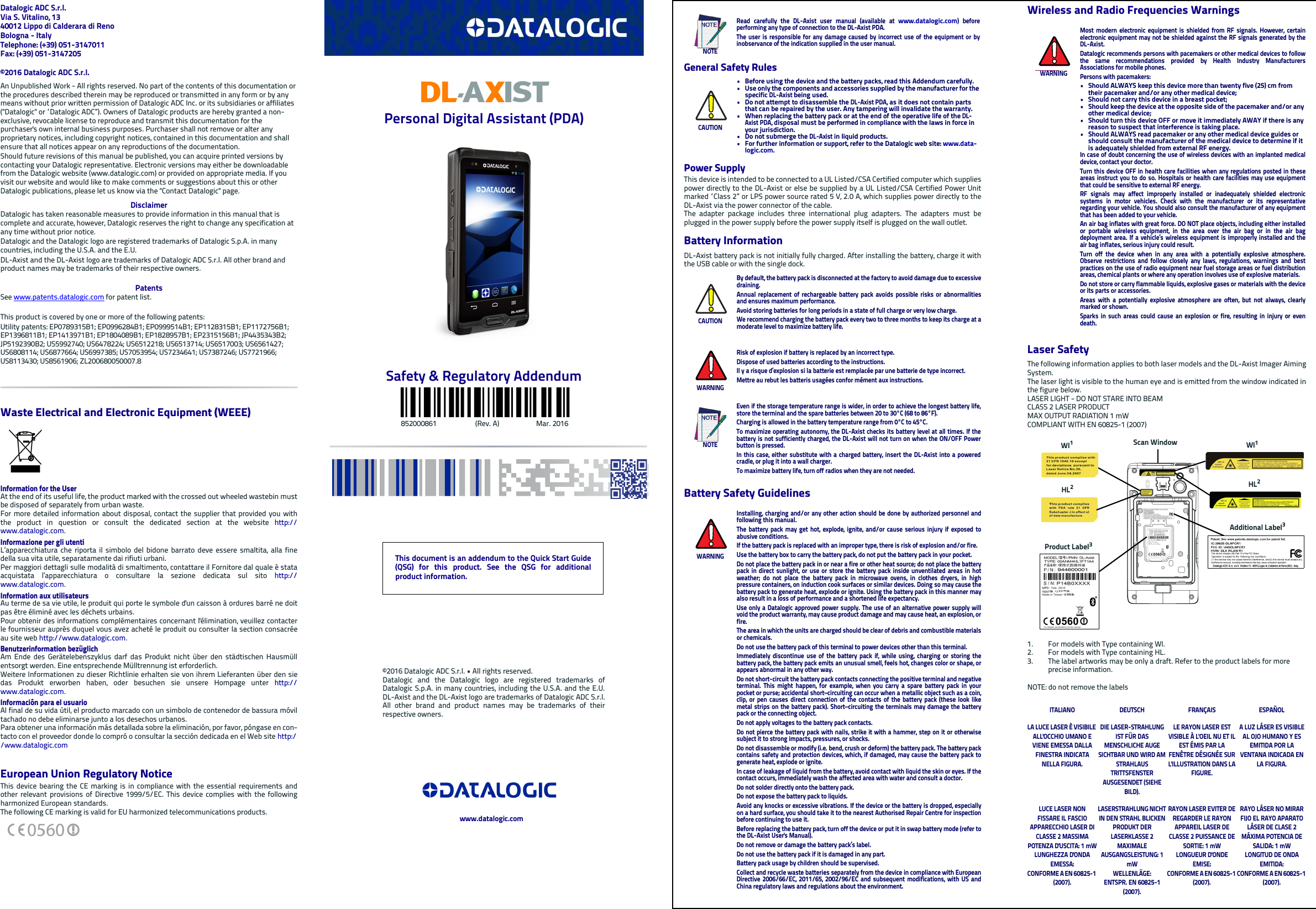 Datalogic ADC S.r.l.Via S. Vitalino, 1340012 Lippo di Calderara di RenoBologna - ItalyTelephone: (+39) 051-3147011 Fax: (+39) 051-3147205©2016 Datalogic ADC S.r.l.An Unpublished Work - All rights reserved. No part of the contents of this documentation or the procedures described therein may be reproduced or transmitted in any form or by any means without prior written permission of Datalogic ADC Inc. or its subsidiaries or affiliates (&quot;Datalogic&quot; or “Datalogic ADC”). Owners of Datalogic products are hereby granted a non-exclusive, revocable license to reproduce and transmit this documentation for the purchaser&apos;s own internal business purposes. Purchaser shall not remove or alter any proprietary notices, including copyright notices, contained in this documentation and shall ensure that all notices appear on any reproductions of the documentation.Should future revisions of this manual be published, you can acquire printed versions by contacting your Datalogic representative. Electronic versions may either be downloadable from the Datalogic website (www.datalogic.com) or provided on appropriate media. If you visit our website and would like to make comments or suggestions about this or other Datalogic publications, please let us know via the &quot;Contact Datalogic&quot; page.DisclaimerDatalogic has taken reasonable measures to provide information in this manual that is complete and accurate, however, Datalogic reserves the right to change any specification at any time without prior notice.Datalogic and the Datalogic logo are registered trademarks of Datalogic S.p.A. in many countries, including the U.S.A. and the E.U. DL-Axist and the DL-Axist logo are trademarks of Datalogic ADC S.r.l. All other brand and product names may be trademarks of their respective owners.PatentsSee www.patents.datalogic.com for patent list.This product is covered by one or more of the following patents:Utility patents: EP0789315B1; EP0996284B1; EP0999514B1; EP1128315B1; EP1172756B1; EP1396811B1; EP1413971B1; EP1804089B1; EP1828957B1; EP2315156B1; JP4435343B2; JP5192390B2; US5992740; US6478224; US6512218; US6513714; US6517003; US6561427; US6808114; US6877664; US6997385; US7053954; US7234641; US7387246; US7721966; US8113430; US8561906; ZL200680050007.8Waste Electrical and Electronic Equipment (WEEE)Information for the UserAt the end of its useful life, the product marked with the crossed out wheeled wastebin mustbe disposed of separately from urban waste.For more detailed information about disposal, contact the supplier that provided you withthe product in question or consult the dedicated section at the website http://www.datalogic.com.Informazione per gli utentiL’apparecchiatura che riporta il simbolo del bidone barrato deve essere smaltita, alla finedella sua vita utile, separatamente dai rifiuti urbani.Per maggiori dettagli sulle modalità di smaltimento, contattare il Fornitore dal quale è stataacquistata l’apparecchiatura o consultare la sezione dedicata sul sito http://www.datalogic.com.Information aux utilisateursAu terme de sa vie utile, le produit qui porte le symbole d&apos;un caisson à ordures barré ne doitpas être éliminé avec les déchets urbains.Pour obtenir des informations complémentaires concernant l&apos;élimination, veuillez contacterle fournisseur auprès duquel vous avez acheté le produit ou consulter la section consacréeau site web http://www.datalogic.com.Benutzerinformation bezüglich Am Ende des Gerätelebenszyklus darf das Produkt nicht über den städtischen Hausmüllentsorgt werden. Eine entsprechende Mülltrennung ist erforderlich. Weitere Informationen zu dieser Richtlinie erhalten sie von ihrem Lieferanten über den siedas Produkt erworben haben, oder besuchen sie unsere Hompage unter http://www.datalogic.com.Información para el usuarioAl final de su vida útil, el producto marcado con un simbolo de contenedor de bassura móviltachado no debe eliminarse junto a los desechos urbanos.Para obtener una información más detallada sobre la eliminación, por favor, póngase en con-tacto con el proveedor donde lo compró o consultar la sección dedicada en el Web site http://www.datalogic.comEuropean Union Regulatory NoticeThis device bearing the CE marking is in compliance with the essential requirements andother relevant provisions of Directive 1999/5/EC. This device complies with the followingharmonized European standards.The following CE marking is valid for EU harmonized telecommunications products.Personal Digital Assistant (PDA)Safety &amp; Regulatory Addendum                                852000861                      (Rev. A)                     Mar. 2016General Safety RulesPower SupplyThis device is intended to be connected to a UL Listed/CSA Certified computer which suppliespower directly to the DL-Axist or else be supplied by a UL Listed/CSA Certified Power Unitmarked “Class 2” or LPS power source rated 5 V, 2.0 A, which supplies power directly to theDL-Axist via the power connector of the cable.The adapter package includes three international plug adapters. The adapters must beplugged in the power supply before the power supply itself is plugged on the wall outlet.Battery InformationDL-Axist battery pack is not initially fully charged. After installing the battery, charge it withthe USB cable or with the single dock.Battery Safety GuidelinesNOTERead carefully the DL-Axist user manual (available at www.datalogic.com) beforeperforming any type of connection to the DL-Axist PDA.The user is responsible for any damage caused by incorrect use of the equipment or byinobservance of the indication supplied in the user manual.CAUTION• Before using the device and the battery packs, read this Addendum carefully.• Use only the components and accessories supplied by the manufacturer for the specific DL-Axist being used.• Do not attempt to disassemble the DL-Axist PDA, as it does not contain parts that can be repaired by the user. Any tampering will invalidate the warranty.• When replacing the battery pack or at the end of the operative life of the DL-Axist PDA, disposal must be performed in compliance with the laws in force in your jurisdiction. • Do not submerge the DL-Axist in liquid products.• For further information or support, refer to the Datalogic web site: www.data-logic.com. CAUTIONBy default, the battery pack is disconnected at the factory to avoid damage due to excessivedraining.Annual replacement of rechargeable battery pack avoids possible risks or abnormalitiesand ensures maximum performance.Avoid storing batteries for long periods in a state of full charge or very low charge.We recommend charging the battery pack every two to three months to keep its charge at amoderate level to maximize battery life.WARNINGRisk of explosion if battery is replaced by an incorrect type.Dispose of used batteries according to the instructions.Il y a risque d’explosion si la batterie est remplacée par une batterie de type incorrect.Mettre au rebut les batteris usagées confor mément aux instructions.NOTEEven if the storage temperature range is wider, in order to achieve the longest battery life,store the terminal and the spare batteries between 20 to 30°C (68 to 86°F).Charging is allowed in the battery temperature range from 0°C to 45°C.To maximize operating autonomy, the DL-Axist checks its battery level at all times. If thebattery is not sufficiently charged, the DL-Axist will not turn on when the ON/OFF Powerbutton is pressed.In this case, either substitute with a charged battery, insert the DL-Axist into a poweredcradle, or plug it into a wall charger.To maximize battery life, turn off radios when they are not needed.WARNINGInstalling, charging and/or any other action should be done by authorized personnel andfollowing this manual.The battery pack may get hot, explode, ignite, and/or cause serious injury if exposed toabusive conditions.If the battery pack is replaced with an improper type, there is risk of explosion and/or fire.Use the battery box to carry the battery pack, do not put the battery pack in your pocket.Do not place the battery pack in or near a fire or other heat source; do not place the batterypack in direct sunlight, or use or store the battery pack inside unventilated areas in hotweather; do not place the battery pack in microwave ovens, in clothes dryers, in highpressure containers, on induction cook surfaces or similar devices. Doing so may cause thebattery pack to generate heat, explode or ignite. Using the battery pack in this manner mayalso result in a loss of performance and a shortened life expectancy.Use only a Datalogic approved power supply. The use of an alternative power supply willvoid the product warranty, may cause product damage and may cause heat, an explosion, orfire.The area in which the units are charged should be clear of debris and combustible materialsor chemicals.Do not use the battery pack of this terminal to power devices other than this terminal.Immediately discontinue use of the battery pack if, while using, charging or storing thebattery pack, the battery pack emits an unusual smell, feels hot, changes color or shape, orappears abnormal in any other way.Do not short-circuit the battery pack contacts connecting the positive terminal and negativeterminal. This might happen, for example, when you carry a spare battery pack in yourpocket or purse; accidental short–circuiting can occur when a metallic object such as a coin,clip, or pen causes direct connection of the contacts of the battery pack (these look likemetal strips on the battery pack). Short–circuiting the terminals may damage the batterypack or the connecting object.Do not apply voltages to the battery pack contacts.Do not pierce the battery pack with nails, strike it with a hammer, step on it or otherwisesubject it to strong impacts, pressures, or shocks.Do not disassemble or modify (i.e. bend, crush or deform) the battery pack. The battery packcontains safety and protection devices, which, if damaged, may cause the battery pack togenerate heat, explode or ignite.In case of leakage of liquid from the battery, avoid contact with liquid the skin or eyes. If thecontact occurs, immediately wash the affected area with water and consult a doctor.Do not solder directly onto the battery pack.Do not expose the battery pack to liquids.Avoid any knocks or excessive vibrations. If the device or the battery is dropped, especiallyon a hard surface, you should take it to the nearest Authorised Repair Centre for inspectionbefore continuing to use it.Before replacing the battery pack, turn off the device or put it in swap battery mode (refer tothe DL-Axist User&apos;s Manual).Do not remove or damage the battery pack’s label.Do not use the battery pack if it is damaged in any part.Battery pack usage by children should be supervised.Collect and recycle waste batteries separately from the device in compliance with EuropeanDirective 2006/66/EC, 2011/65, 2002/96/EC and subsequent modifications, with US andChina regulatory laws and regulations about the environment.Wireless and Radio Frequencies WarningsLaser SafetyThe following information applies to both laser models and the DL-Axist Imager AimingSystem.The laser light is visible to the human eye and is emitted from the window indicated inthe figure below.LASER LIGHT - DO NOT STARE INTO BEAMCLASS 2 LASER PRODUCTMAX OUTPUT RADIATION 1 mWCOMPLIANT WITH EN 60825-1 (2007)1. For models with Type containing WI.2. For models with Type containing HL.3. The label artworks may be only a draft. Refer to the product labels for more precise information.NOTE: do not remove the labelsWARNINGMost modern electronic equipment is shielded from RF signals. However, certainelectronic equipment may not be shielded against the RF signals generated by theDL-Axist.Datalogic recommends persons with pacemakers or other medical devices to followthe same recommendations provided by Health Industry ManufacturersAssociations for mobile phones.Persons with pacemakers:• Should ALWAYS keep this device more than twenty five (25) cm from their pacemaker and/or any other medical device;• Should not carry this device in a breast pocket;• Should keep the device at the opposite side of the pacemaker and/or any other medical device;• Should turn this device OFF or move it immediately AWAY if there is any reason to suspect that interference is taking place.• Should ALWAYS read pacemaker or any other medical device guides or should consult the manufacturer of the medical device to determine if it is adequately shielded from external RF energy.In case of doubt concerning the use of wireless devices with an implanted medicaldevice, contact your doctor.Turn this device OFF in health care facilities when any regulations posted in theseareas instruct you to do so. Hospitals or health care facilities may use equipmentthat could be sensitive to external RF energy.RF signals may affect improperly installed or inadequately shielded electronicsystems in motor vehicles. Check with the manufacturer or its representativeregarding your vehicle. You should also consult the manufacturer of any equipmentthat has been added to your vehicle.An air bag inflates with great force. DO NOT place objects, including either installedor portable wireless equipment, in the area over the air bag or in the air bagdeployment area. If a vehicle’s wireless equipment is improperly installed and theair bag inflates, serious injury could result.Turn off the device when in any area with a potentially explosive atmosphere.Observe restrictions and follow closely any laws, regulations, warnings and bestpractices on the use of radio equipment near fuel storage areas or fuel distributionareas, chemical plants or where any operation involves use of explosive materials.Do not store or carry flammable liquids, explosive gases or materials with the deviceor its parts or accessories.Areas with a potentially explosive atmosphere are often, but not always, clearlymarked or shown.Sparks in such areas could cause an explosion or fire, resulting in injury or evendeath.ITALIANO DEUTSCH FRANÇAIS ESPAÑOLLA LUCE LASER È VISIBILE ALL&apos;OCCHIO UMANO E VIENE EMESSA DALLA FINESTRA INDICATA NELLA FIGURA.DIE LASER-STRAHLUNG IST FÜR DAS MENSCHLICHE AUGE SICHTBAR UND WIRD AM STRAHLAUS TRITTSFENSTER AUSGESENDET (SIEHE BILD).LE RAYON LASER EST VISIBLE À L&apos;OEIL NU ET IL EST ÉMIS PAR LA FENÊTRE DÉSIGNÉE SUR L&apos;ILLUSTRATION DANS LA FIGURE.A LUZ LÁSER ES VISIBLE AL OJO HUMANO Y ES EMITIDA POR LA VENTANA INDICADA EN LA FIGURA.LUCE LASER NON FISSARE IL FASCIOAPPARECCHIO LASER DI CLASSE 2 MASSIMA POTENZA D&apos;USCITA: 1 mWLUNGHEZZA D&apos;ONDA EMESSA:CONFORME A EN 60825-1 (2007).LASERSTRAHLUNG NICHT IN DEN STRAHL BLICKEN PRODUKT DER LASERKLASSE 2 MAXIMALE AUSGANGSLEISTUNG: 1 mWWELLENLÄGE:ENTSPR. EN 60825-1 (2007).RAYON LASER EVITER DE REGARDER LE RAYON APPAREIL LASER DE CLASSE 2 PUISSANCE DE SORTIE: 1 mWLONGUEUR D&apos;ONDE EMISE:CONFORME A EN 60825-1 (2007).RAYO LÁSER NO MIRAR FIJO EL RAYO APARATO LÁSER DE CLASE 2 MÁXIMA POTENCIA DE SALIDA: 1 mWLONGITUD DE ONDA EMITIDA:CONFORME A EN 60825-1 (2007).WI1Scan WindowHL2WI1HL2Additional Label3Product Label3This document is an addendum to the Quick Start Guide(QSG) for this product. See the QSG for additionalproduct information.©2016 Datalogic ADC S.r.l. • All rights reserved. Datalogic and the Datalogic logo are registered trademarks ofDatalogic S.p.A. in many countries, including the U.S.A. and the E.U.DL-Axist and the DL-Axist logo are trademarks of Datalogic ADC S.r.l.All other brand and product names may be trademarks of theirrespective owners. www.datalogic.com