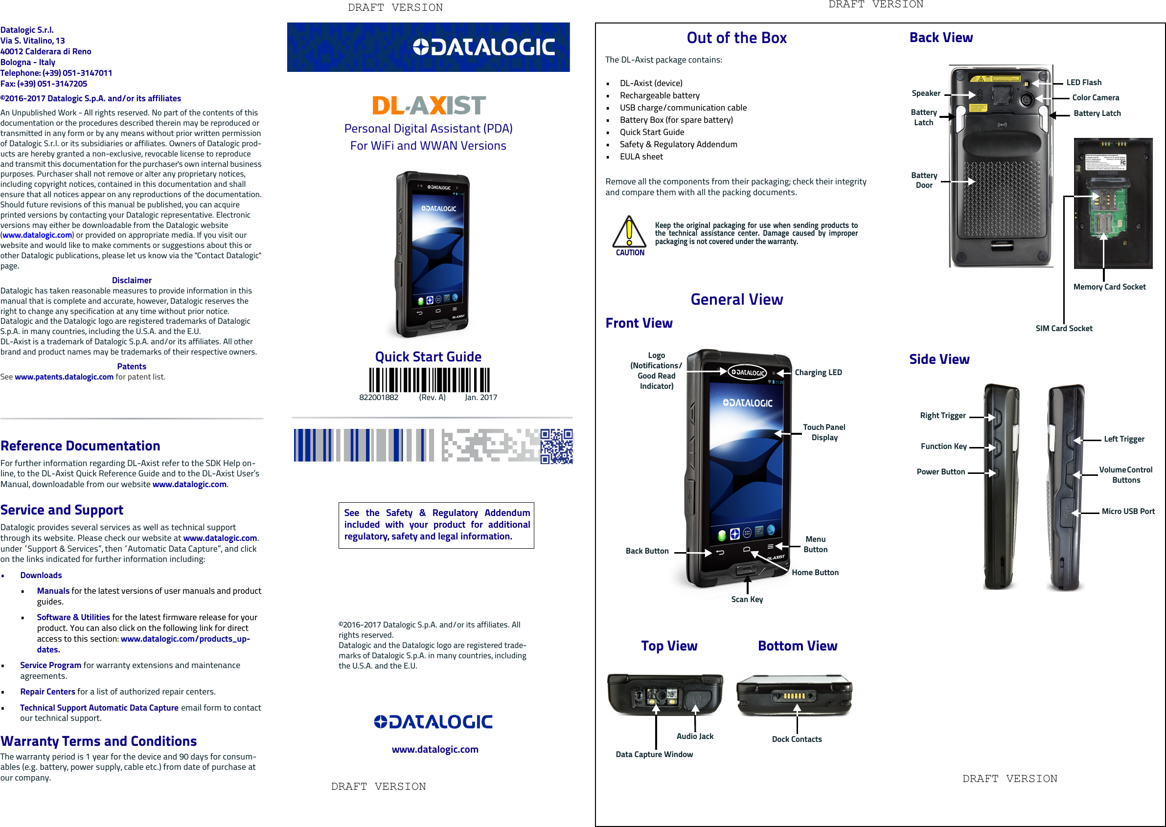 Datalogic S.r.l.Via S. Vitalino, 1340012 Calderara di RenoBologna - ItalyTelephone: (+39) 051-3147011 Fax: (+39) 051-3147205©2016-2017 Datalogic S.p.A. and/or its affiliates An Unpublished Work - All rights reserved. No part of the contents of this documentation or the procedures described therein may be reproduced or transmitted in any form or by any means without prior written permission of Datalogic S.r.l. or its subsidiaries or affiliates. Owners of Datalogic prod-ucts are hereby granted a non-exclusive, revocable license to reproduce and transmit this documentation for the purchaser&apos;s own internal business purposes. Purchaser shall not remove or alter any proprietary notices, including copyright notices, contained in this documentation and shall ensure that all notices appear on any reproductions of the documentation.Should future revisions of this manual be published, you can acquire printed versions by contacting your Datalogic representative. Electronic versions may either be downloadable from the Datalogic website (www.datalogic.com) or provided on appropriate media. If you visit our website and would like to make comments or suggestions about this or other Datalogic publications, please let us know via the &quot;Contact Datalogic&quot; page.DisclaimerDatalogic has taken reasonable measures to provide information in this manual that is complete and accurate, however, Datalogic reserves the right to change any specification at any time without prior notice.Datalogic and the Datalogic logo are registered trademarks of Datalogic S.p.A. in many countries, including the U.S.A. and the E.U. DL-Axist is a trademark of Datalogic S.p.A. and/or its affiliates. All other brand and product names may be trademarks of their respective owners.PatentsSee www.patents.datalogic.com for patent list.Reference DocumentationFor further information regarding DL-Axist refer to the SDK Help on-line, to the DL-Axist Quick Reference Guide and to the DL-Axist User’s Manual, downloadable from our website www.datalogic.com.Service and SupportDatalogic provides several services as well as technical support through its website. Please check our website at www.datalogic.com. under “Support &amp; Services”, then “Automatic Data Capture”, and click on the links indicated for further information including:•Downloads•Manuals for the latest versions of user manuals and product guides. •Software &amp; Utilities for the latest firmware release for your product. You can also click on the following link for direct access to this section: www.datalogic.com/products_up-dates.•Service Program for warranty extensions and maintenance agreements.•Repair Centers for a list of authorized repair centers.•Technical Support Automatic Data Capture email form to contact our technical support.Warranty Terms and ConditionsThe warranty period is 1 year for the device and 90 days for consum-ables (e.g. battery, power supply, cable etc.) from date of purchase at our company.Personal Digital Assistant (PDA)For WiFi and WWAN VersionsQuick Start Guide822001882           (Rev. A)          Jan. 2017Out of the BoxThe DL-Axist package contains: • DL-Axist (device)• Rechargeable battery• USB charge/communication cable• Battery Box (for spare battery)•Quick Start Guide•Safety &amp; Regulatory Addendum• EULA sheetRemove all the components from their packaging; check their integrity and compare them with all the packing documents.General ViewFront ViewCAUTIONKeep the original packaging for use when sending products tothe technical assistance center. Damage caused by improperpackaging is not covered under the warranty.Top View Bottom ViewBack ButtonHome ButtonScan KeyMenu ButtonCharging LEDTouch Panel DisplayLogo (Notifications/ Good Read Indicator)Data Capture WindowAudio Jack Dock ContactsBack ViewSide ViewSpeakerLED FlashColor CameraBattery DoorSIM Card SocketMemory Card SocketBattery LatchBattery LatchPower ButtonLeft TriggerVolume Control ButtonsMicro USB PortRight TriggerFunction KeySee the Safety &amp; Regulatory Addendumincluded with your product for additionalregulatory, safety and legal information.©2016-2017 Datalogic S.p.A. and/or its affiliates. All rights reserved.Datalogic and the Datalogic logo are registered trade-marks of Datalogic S.p.A. in many countries, including the U.S.A. and the E.U.www.datalogic.comDRAFT VERSION DRAFT VERSIONDRAFT VERSIONDRAFT VERSION
