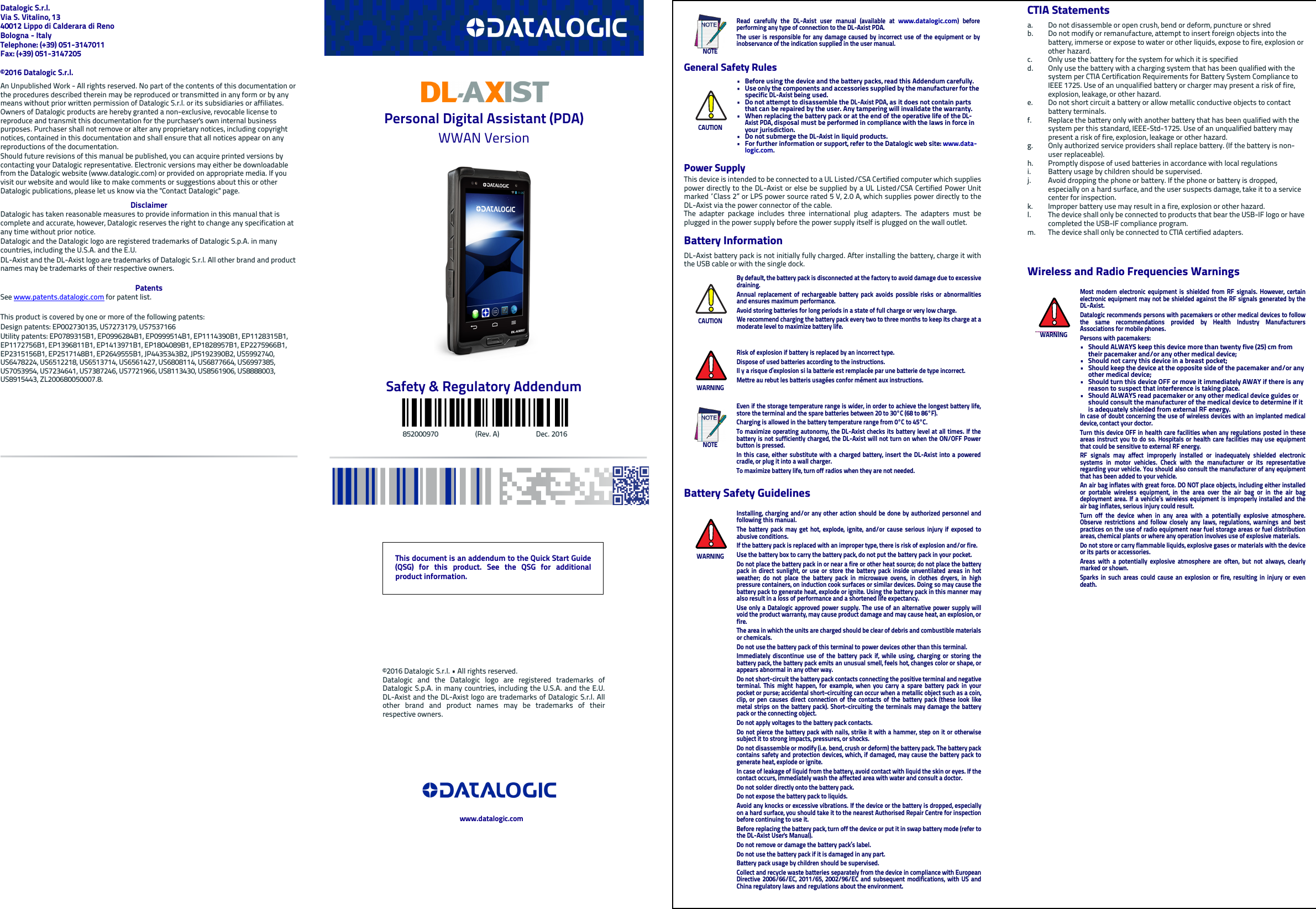 Datalogic S.r.l.Via S. Vitalino, 1340012 Lippo di Calderara di RenoBologna - ItalyTelephone: (+39) 051-3147011 Fax: (+39) 051-3147205©2016 Datalogic S.r.l.An Unpublished Work - All rights reserved. No part of the contents of this documentation or the procedures described therein may be reproduced or transmitted in any form or by any means without prior written permission of Datalogic S.r.l. or its subsidiaries or affiliates. Owners of Datalogic products are hereby granted a non-exclusive, revocable license to reproduce and transmit this documentation for the purchaser&apos;s own internal business purposes. Purchaser shall not remove or alter any proprietary notices, including copyright notices, contained in this documentation and shall ensure that all notices appear on any reproductions of the documentation.Should future revisions of this manual be published, you can acquire printed versions by contacting your Datalogic representative. Electronic versions may either be downloadable from the Datalogic website (www.datalogic.com) or provided on appropriate media. If you visit our website and would like to make comments or suggestions about this or other Datalogic publications, please let us know via the &quot;Contact Datalogic&quot; page.DisclaimerDatalogic has taken reasonable measures to provide information in this manual that is complete and accurate, however, Datalogic reserves the right to change any specification at any time without prior notice.Datalogic and the Datalogic logo are registered trademarks of Datalogic S.p.A. in many countries, including the U.S.A. and the E.U. DL-Axist and the DL-Axist logo are trademarks of Datalogic S.r.l. All other brand and product names may be trademarks of their respective owners.PatentsSee www.patents.datalogic.com for patent list.This product is covered by one or more of the following patents:Design patents: EP002730135, US7273179, US7537166Utility patents: EP0789315B1, EP0996284B1, EP0999514B1, EP1114390B1, EP1128315B1, EP1172756B1, EP1396811B1, EP1413971B1, EP1804089B1, EP1828957B1, EP2275966B1, EP2315156B1, EP2517148B1, EP2649555B1, JP4435343B2, JP5192390B2, US5992740, US6478224, US6512218, US6513714, US6561427, US6808114, US6877664, US6997385, US7053954, US7234641, US7387246, US7721966, US8113430, US8561906, US8888003, US8915443, ZL200680050007.8.Personal Digital Assistant (PDA)WWAN VersionSafety &amp; Regulatory Addendum                                 852000970                     (Rev. A)                     Dec. 2016General Safety RulesPower SupplyThis device is intended to be connected to a UL Listed/CSA Certified computer which suppliespower directly to the DL-Axist or else be supplied by a UL Listed/CSA Certified Power Unitmarked “Class 2” or LPS power source rated 5 V, 2.0 A, which supplies power directly to theDL-Axist via the power connector of the cable.The adapter package includes three international plug adapters. The adapters must beplugged in the power supply before the power supply itself is plugged on the wall outlet.Battery InformationDL-Axist battery pack is not initially fully charged. After installing the battery, charge it withthe USB cable or with the single dock.Battery Safety GuidelinesNOTERead carefully the DL-Axist user manual (available at www.datalogic.com) beforeperforming any type of connection to the DL-Axist PDA.The user is responsible for any damage caused by incorrect use of the equipment or byinobservance of the indication supplied in the user manual.CAUTION• Before using the device and the battery packs, read this Addendum carefully.• Use only the components and accessories supplied by the manufacturer for the specific DL-Axist being used.• Do not attempt to disassemble the DL-Axist PDA, as it does not contain parts that can be repaired by the user. Any tampering will invalidate the warranty.• When replacing the battery pack or at the end of the operative life of the DL-Axist PDA, disposal must be performed in compliance with the laws in force in your jurisdiction. • Do not submerge the DL-Axist in liquid products.• For further information or support, refer to the Datalogic web site: www.data-logic.com. CAUTIONBy default, the battery pack is disconnected at the factory to avoid damage due to excessivedraining.Annual replacement of rechargeable battery pack avoids possible risks or abnormalitiesand ensures maximum performance.Avoid storing batteries for long periods in a state of full charge or very low charge.We recommend charging the battery pack every two to three months to keep its charge at amoderate level to maximize battery life.WARNINGRisk of explosion if battery is replaced by an incorrect type.Dispose of used batteries according to the instructions.Il y a risque d’explosion si la batterie est remplacée par une batterie de type incorrect.Mettre au rebut les batteris usagées confor mément aux instructions.NOTEEven if the storage temperature range is wider, in order to achieve the longest battery life,store the terminal and the spare batteries between 20 to 30°C (68 to 86°F).Charging is allowed in the battery temperature range from 0°C to 45°C.To maximize operating autonomy, the DL-Axist checks its battery level at all times. If thebattery is not sufficiently charged, the DL-Axist will not turn on when the ON/OFF Powerbutton is pressed.In this case, either substitute with a charged battery, insert the DL-Axist into a poweredcradle, or plug it into a wall charger.To maximize battery life, turn off radios when they are not needed.WARNINGInstalling, charging and/or any other action should be done by authorized personnel andfollowing this manual.The battery pack may get hot, explode, ignite, and/or cause serious injury if exposed toabusive conditions.If the battery pack is replaced with an improper type, there is risk of explosion and/or fire.Use the battery box to carry the battery pack, do not put the battery pack in your pocket.Do not place the battery pack in or near a fire or other heat source; do not place the batterypack in direct sunlight, or use or store the battery pack inside unventilated areas in hotweather; do not place the battery pack in microwave ovens, in clothes dryers, in highpressure containers, on induction cook surfaces or similar devices. Doing so may cause thebattery pack to generate heat, explode or ignite. Using the battery pack in this manner mayalso result in a loss of performance and a shortened life expectancy.Use only a Datalogic approved power supply. The use of an alternative power supply willvoid the product warranty, may cause product damage and may cause heat, an explosion, orfire.The area in which the units are charged should be clear of debris and combustible materialsor chemicals.Do not use the battery pack of this terminal to power devices other than this terminal.Immediately discontinue use of the battery pack if, while using, charging or storing thebattery pack, the battery pack emits an unusual smell, feels hot, changes color or shape, orappears abnormal in any other way.Do not short-circuit the battery pack contacts connecting the positive terminal and negativeterminal. This might happen, for example, when you carry a spare battery pack in yourpocket or purse; accidental short–circuiting can occur when a metallic object such as a coin,clip, or pen causes direct connection of the contacts of the battery pack (these look likemetal strips on the battery pack). Short–circuiting the terminals may damage the batterypack or the connecting object.Do not apply voltages to the battery pack contacts.Do not pierce the battery pack with nails, strike it with a hammer, step on it or otherwisesubject it to strong impacts, pressures, or shocks.Do not disassemble or modify (i.e. bend, crush or deform) the battery pack. The battery packcontains safety and protection devices, which, if damaged, may cause the battery pack togenerate heat, explode or ignite.In case of leakage of liquid from the battery, avoid contact with liquid the skin or eyes. If thecontact occurs, immediately wash the affected area with water and consult a doctor.Do not solder directly onto the battery pack.Do not expose the battery pack to liquids.Avoid any knocks or excessive vibrations. If the device or the battery is dropped, especiallyon a hard surface, you should take it to the nearest Authorised Repair Centre for inspectionbefore continuing to use it.Before replacing the battery pack, turn off the device or put it in swap battery mode (refer tothe DL-Axist User&apos;s Manual).Do not remove or damage the battery pack’s label.Do not use the battery pack if it is damaged in any part.Battery pack usage by children should be supervised.Collect and recycle waste batteries separately from the device in compliance with EuropeanDirective 2006/66/EC, 2011/65, 2002/96/EC and subsequent modifications, with US andChina regulatory laws and regulations about the environment.CTIA Statementsa. Do not disassemble or open crush, bend or deform, puncture or shred b. Do not modify or remanufacture, attempt to insert foreign objects into the battery, immerse or expose to water or other liquids, expose to fire, explosion or other hazard. c. Only use the battery for the system for which it is specified d. Only use the battery with a charging system that has been qualified with the system per CTIA Certification Requirements for Battery System Compliance to IEEE 1725. Use of an unqualified battery or charger may present a risk of fire, explosion, leakage, or other hazard. e. Do not short circuit a battery or allow metallic conductive objects to contact battery terminals. f. Replace the battery only with another battery that has been qualified with the system per this standard, IEEE-Std-1725. Use of an unqualified battery may present a risk of fire, explosion, leakage or other hazard. g. Only authorized service providers shall replace battery. (If the battery is non-user replaceable). h. Promptly dispose of used batteries in accordance with local regulations i. Battery usage by children should be supervised. j. Avoid dropping the phone or battery. If the phone or battery is dropped, especially on a hard surface, and the user suspects damage, take it to a service center for inspection. k. Improper battery use may result in a fire, explosion or other hazard. l. The device shall only be connected to products that bear the USB-IF logo or have completed the USB-IF compliance program.m. The device shall only be connected to CTIA certified adapters.Wireless and Radio Frequencies WarningsWARNINGMost modern electronic equipment is shielded from RF signals. However, certainelectronic equipment may not be shielded against the RF signals generated by theDL-Axist.Datalogic recommends persons with pacemakers or other medical devices to followthe same recommendations provided by Health Industry ManufacturersAssociations for mobile phones.Persons with pacemakers:• Should ALWAYS keep this device more than twenty five (25) cm from their pacemaker and/or any other medical device;• Should not carry this device in a breast pocket;• Should keep the device at the opposite side of the pacemaker and/or any other medical device;• Should turn this device OFF or move it immediately AWAY if there is any reason to suspect that interference is taking place.• Should ALWAYS read pacemaker or any other medical device guides or should consult the manufacturer of the medical device to determine if it is adequately shielded from external RF energy.In case of doubt concerning the use of wireless devices with an implanted medicaldevice, contact your doctor.Turn this device OFF in health care facilities when any regulations posted in theseareas instruct you to do so. Hospitals or health care facilities may use equipmentthat could be sensitive to external RF energy.RF signals may affect improperly installed or inadequately shielded electronicsystems in motor vehicles. Check with the manufacturer or its representativeregarding your vehicle. You should also consult the manufacturer of any equipmentthat has been added to your vehicle.An air bag inflates with great force. DO NOT place objects, including either installedor portable wireless equipment, in the area over the air bag or in the air bagdeployment area. If a vehicle’s wireless equipment is improperly installed and theair bag inflates, serious injury could result.Turn off the device when in any area with a potentially explosive atmosphere.Observe restrictions and follow closely any laws, regulations, warnings and bestpractices on the use of radio equipment near fuel storage areas or fuel distributionareas, chemical plants or where any operation involves use of explosive materials.Do not store or carry flammable liquids, explosive gases or materials with the deviceor its parts or accessories.Areas with a potentially explosive atmosphere are often, but not always, clearlymarked or shown.Sparks in such areas could cause an explosion or fire, resulting in injury or evendeath.This document is an addendum to the Quick Start Guide(QSG) for this product. See the QSG for additionalproduct information.©2016 Datalogic S.r.l. • All rights reserved. Datalogic and the Datalogic logo are registered trademarks ofDatalogic S.p.A. in many countries, including the U.S.A. and the E.U.DL-Axist and the DL-Axist logo are trademarks of Datalogic S.r.l. Allother brand and product names may be trademarks of theirrespective owners. www.datalogic.com