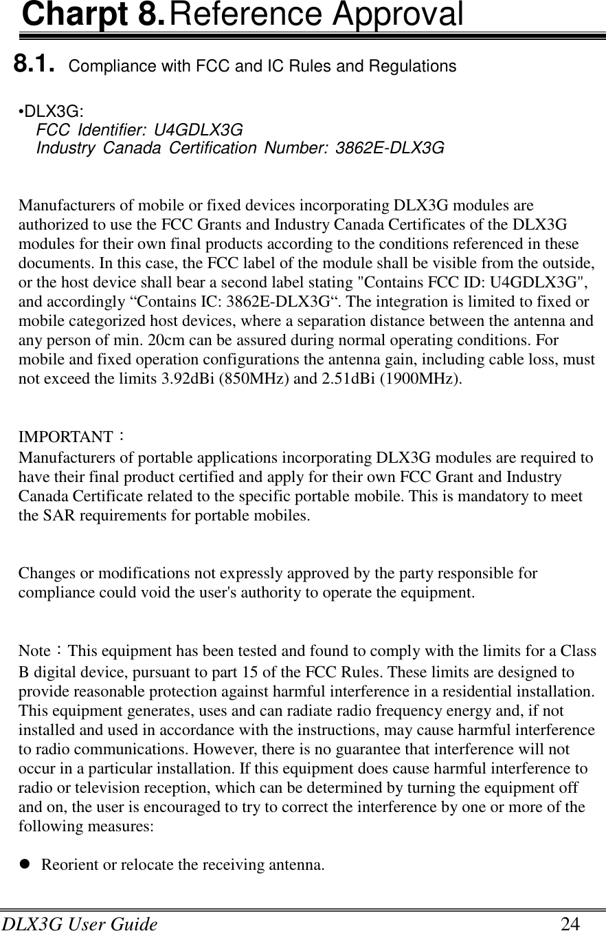 DLX3G User Guide      24 Charpt 8. Reference Approval 8.1. Compliance with FCC and IC Rules and Regulations  •DLX3G:  FCC Identifier:  U4GDLX3G  Industry Canada  Certification  Number: 3862E-DLX3G    Manufacturers of mobile or fixed devices incorporating DLX3G modules are authorized to use the FCC Grants and Industry Canada Certificates of the DLX3G modules for their own final products according to the conditions referenced in these documents. In this case, the FCC label of the module shall be visible from the outside, or the host device shall bear a second label stating &quot;Contains FCC ID: U4GDLX3G&quot;, and accordingly “Contains IC: 3862E-DLX3G“. The integration is limited to fixed or mobile categorized host devices, where a separation distance between the antenna and any person of min. 20cm can be assured during normal operating conditions. For mobile and fixed operation configurations the antenna gain, including cable loss, must not exceed the limits 3.92dBi (850MHz) and 2.51dBi (1900MHz).   IMPORTANT： Manufacturers of portable applications incorporating DLX3G modules are required to have their final product certified and apply for their own FCC Grant and Industry Canada Certificate related to the specific portable mobile. This is mandatory to meet the SAR requirements for portable mobiles.   Changes or modifications not expressly approved by the party responsible for compliance could void the user&apos;s authority to operate the equipment.   Note：This equipment has been tested and found to comply with the limits for a Class B digital device, pursuant to part 15 of the FCC Rules. These limits are designed to provide reasonable protection against harmful interference in a residential installation. This equipment generates, uses and can radiate radio frequency energy and, if not installed and used in accordance with the instructions, may cause harmful interference to radio communications. However, there is no guarantee that interference will not occur in a particular installation. If this equipment does cause harmful interference to radio or television reception, which can be determined by turning the equipment off and on, the user is encouraged to try to correct the interference by one or more of the following measures:   Reorient or relocate the receiving antenna. 