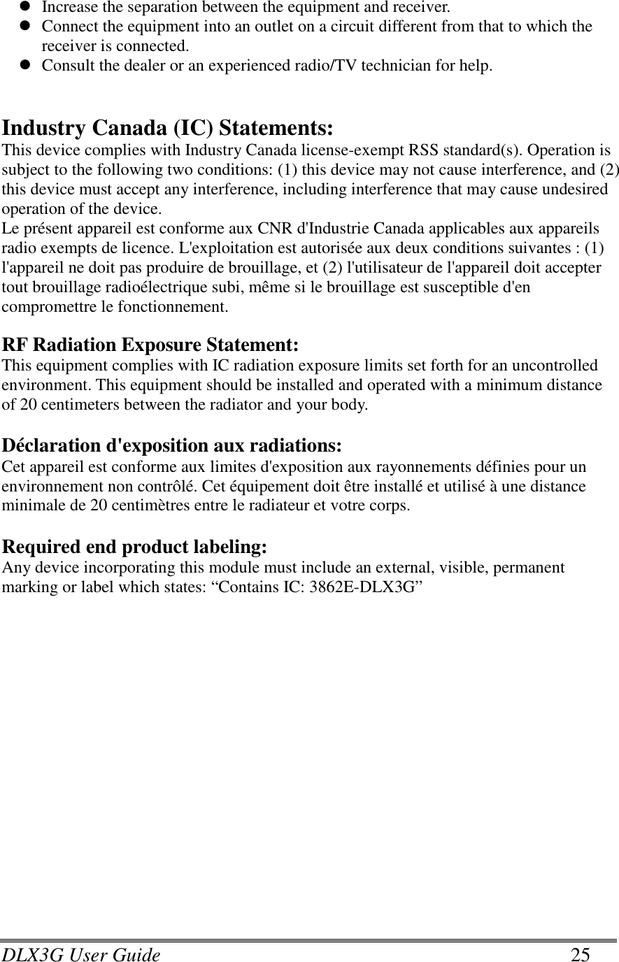 DLX3G User Guide      25  Increase the separation between the equipment and receiver.  Connect the equipment into an outlet on a circuit different from that to which the receiver is connected.  Consult the dealer or an experienced radio/TV technician for help.   Industry Canada (IC) Statements: This device complies with Industry Canada license-exempt RSS standard(s). Operation is subject to the following two conditions: (1) this device may not cause interference, and (2) this device must accept any interference, including interference that may cause undesired operation of the device. Le présent appareil est conforme aux CNR d&apos;Industrie Canada applicables aux appareils radio exempts de licence. L&apos;exploitation est autorisée aux deux conditions suivantes : (1) l&apos;appareil ne doit pas produire de brouillage, et (2) l&apos;utilisateur de l&apos;appareil doit accepter tout brouillage radioélectrique subi, même si le brouillage est susceptible d&apos;en compromettre le fonctionnement.  RF Radiation Exposure Statement: This equipment complies with IC radiation exposure limits set forth for an uncontrolled environment. This equipment should be installed and operated with a minimum distance of 20 centimeters between the radiator and your body.  Déclaration d&apos;exposition aux radiations: Cet appareil est conforme aux limites d&apos;exposition aux rayonnements définies pour un environnement non contrôlé. Cet équipement doit être installé et utilisé à une distance minimale de 20 centimètres entre le radiateur et votre corps.  Required end product labeling: Any device incorporating this module must include an external, visible, permanent marking or label which states: “Contains IC: 3862E-DLX3G”   