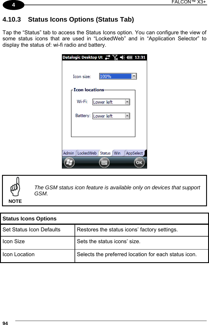 1 FALCON™ X3+    944 4.10.3  Status Icons Options (Status Tab)  Tap the “Status” tab to access the Status Icons option. You can configure the view of some status icons that are used in “LockedWeb” and in “Application Selector” to display the status of: wi-fi radio and battery.     The GSM status icon feature is available only on devices that support GSM. NOTE  Status Icons Options Set Status Icon Defaults  Restores the status icons’ factory settings. Icon Size  Sets the status icons’ size. Icon Location  Selects the preferred location for each status icon.  