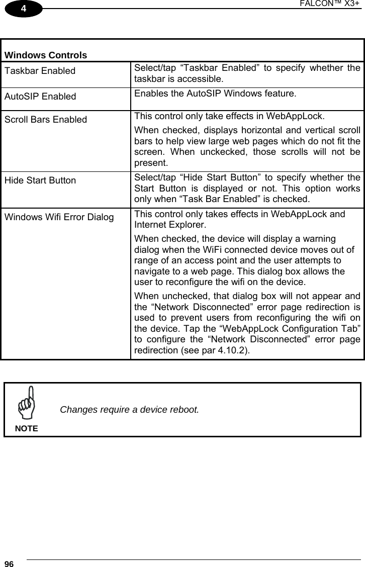 1 FALCON™ X3+    964  Windows Controls Taskbar Enabled  Select/tap “Taskbar Enabled” to specify whether the taskbar is accessible.  AutoSIP Enabled  Enables the AutoSIP Windows feature. Scroll Bars Enabled  This control only take effects in WebAppLock.  When checked, displays horizontal and vertical scroll bars to help view large web pages which do not fit the screen. When unckecked, those scrolls will not be present.  Hide Start Button  Select/tap “Hide Start Button” to specify whether the Start Button is displayed or not. This option works only when “Task Bar Enabled” is checked. Windows Wifi Error Dialog  This control only takes effects in WebAppLock and Internet Explorer. When checked, the device will display a warning dialog when the WiFi connected device moves out of range of an access point and the user attempts to navigate to a web page. This dialog box allows the user to reconfigure the wifi on the device. When unchecked, that dialog box will not appear and the “Network Disconnected” error page redirection is used to prevent users from reconfiguring the wifi on the device. Tap the “WebAppLock Configuration Tab” to configure the “Network Disconnected” error page redirection (see par 4.10.2).    Changes require a device reboot. NOTE  