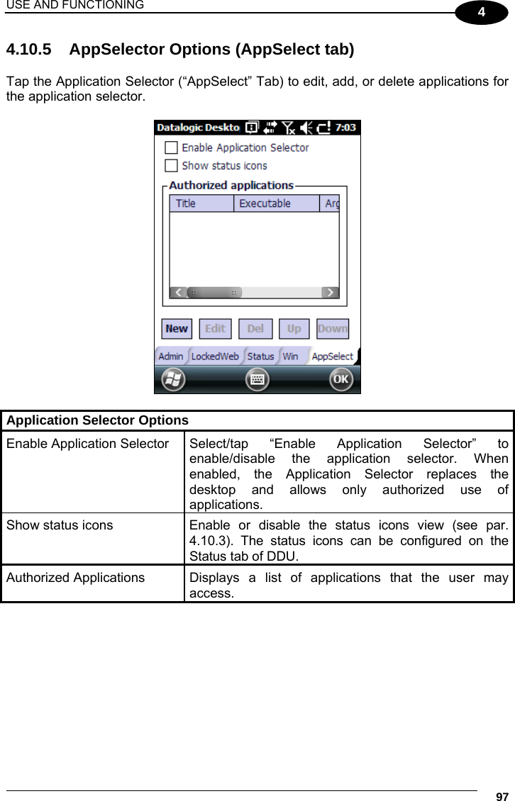 USE AND FUNCTIONING     97 4 4.10.5  AppSelector Options (AppSelect tab)  Tap the Application Selector (“AppSelect” Tab) to edit, add, or delete applications for the application selector.    Application Selector Options Enable Application Selector Select/tap “Enable Application Selector” to enable/disable the application selector. When enabled, the Application Selector replaces the desktop and allows only authorized use of applications. Show status icons  Enable  or  disable the status icons view (see par. 4.10.3). The status icons can be configured on the Status tab of DDU. Authorized Applications  Displays  a  list  of applications that the user may access. 