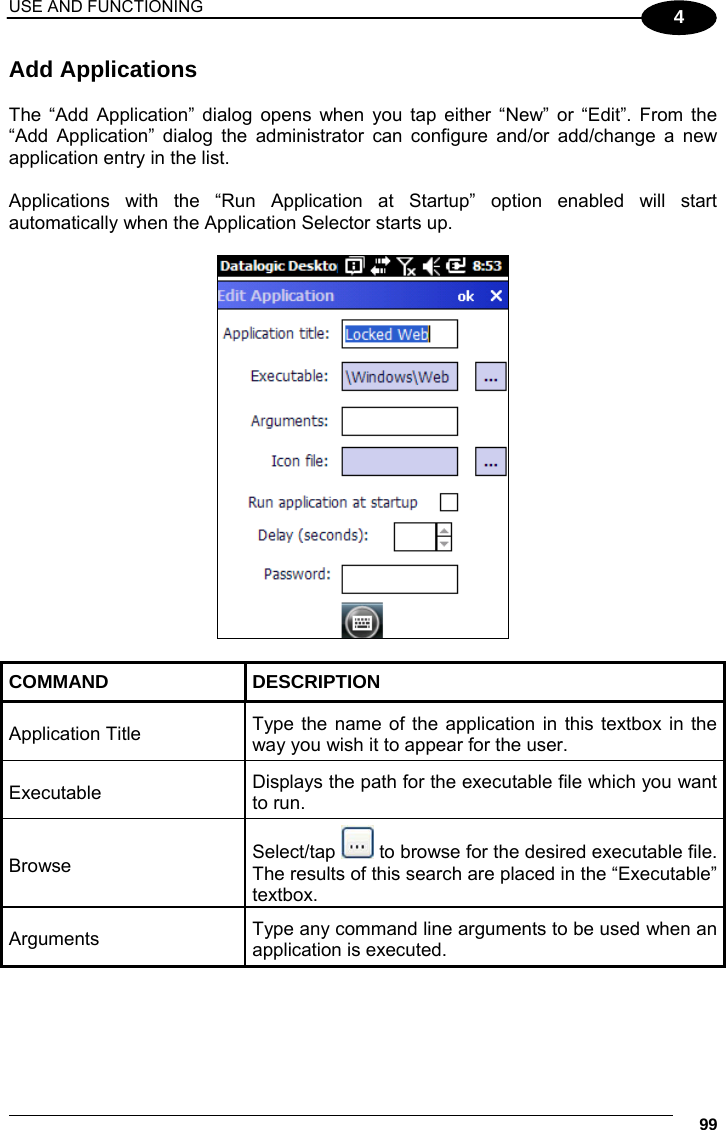 USE AND FUNCTIONING     99 4 Add Applications  The “Add Application” dialog opens when you tap either “New” or “Edit”. From the “Add Application” dialog the administrator can configure and/or add/change a new application entry in the list.  Applications with the “Run Application at Startup” option enabled will start automatically when the Application Selector starts up.    COMMAND DESCRIPTION Application Title  Type the name of the application in this textbox in the way you wish it to appear for the user. Executable  Displays the path for the executable file which you want to run. Browse  Select/tap   to browse for the desired executable file. The results of this search are placed in the “Executable” textbox. Arguments  Type any command line arguments to be used when an application is executed.  