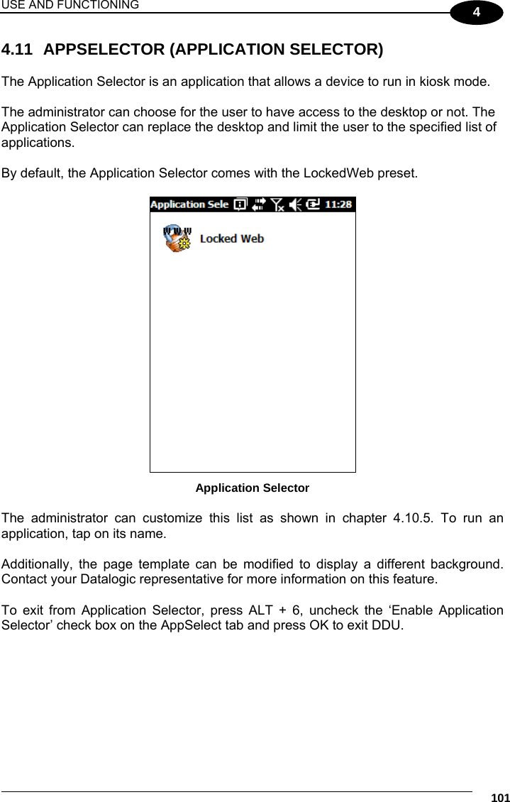 USE AND FUNCTIONING     101 4 4.11  APPSELECTOR (APPLICATION SELECTOR)  The Application Selector is an application that allows a device to run in kiosk mode.  The administrator can choose for the user to have access to the desktop or not. The Application Selector can replace the desktop and limit the user to the specified list of applications.  By default, the Application Selector comes with the LockedWeb preset.   Application Selector  The administrator can customize this list as shown in chapter 4.10.5. To run an application, tap on its name.  Additionally, the page template can be modified to display a different background.  Contact your Datalogic representative for more information on this feature.  To exit from Application Selector, press ALT + 6, uncheck the ‘Enable Application Selector’ check box on the AppSelect tab and press OK to exit DDU.  