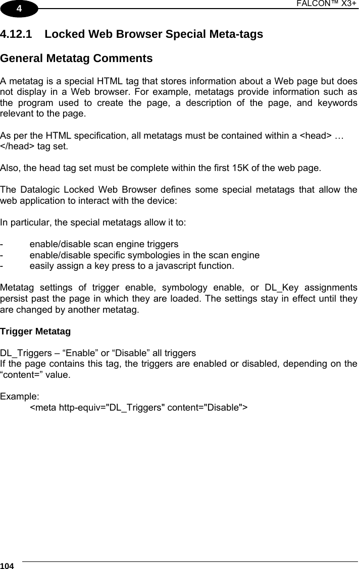 1 FALCON™ X3+    104 4 4.12.1  Locked Web Browser Special Meta-tags  General Metatag Comments  A metatag is a special HTML tag that stores information about a Web page but does not display in a Web browser. For example, metatags provide information such as the program used to create the page, a description of the page, and keywords relevant to the page.  As per the HTML specification, all metatags must be contained within a &lt;head&gt; … &lt;/head&gt; tag set.  Also, the head tag set must be complete within the first 15K of the web page.  The Datalogic Locked Web Browser defines some special metatags that allow the web application to interact with the device:  In particular, the special metatags allow it to:  -  enable/disable scan engine triggers -  enable/disable specific symbologies in the scan engine -  easily assign a key press to a javascript function.  Metatag settings of trigger enable, symbology enable, or DL_Key assignments persist past the page in which they are loaded. The settings stay in effect until they are changed by another metatag.  Trigger Metatag  DL_Triggers – “Enable” or “Disable” all triggers If the page contains this tag, the triggers are enabled or disabled, depending on the “content=” value.  Example: &lt;meta http-equiv=&quot;DL_Triggers&quot; content=&quot;Disable&quot;&gt;    