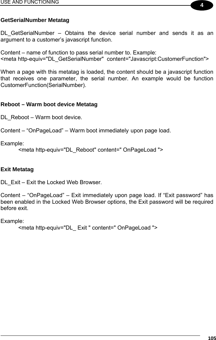 USE AND FUNCTIONING     105 4 GetSerialNumber Metatag  DL_GetSerialNumber  –  Obtains  the  device  serial  number  and  sends  it  as  an argument to a customer’s javascript function.  Content – name of function to pass serial number to. Example: &lt;meta http-equiv=&quot;DL_GetSerialNumber&quot;  content=&quot;Javascript:CustomerFunction&quot;&gt;  When a page with this metatag is loaded, the content should be a javascript function that receives one parameter, the serial number. An example would be function CustomerFunction(SerialNumber).   Reboot – Warm boot device Metatag  DL_Reboot – Warm boot device.  Content – “OnPageLoad” – Warm boot immediately upon page load.  Example:   &lt;meta http-equiv=&quot;DL_Reboot&quot; content=&quot; OnPageLoad &quot;&gt;   Exit Metatag  DL_Exit – Exit the Locked Web Browser.  Content – “OnPageLoad” – Exit immediately upon page load. If “Exit password” has been enabled in the Locked Web Browser options, the Exit password will be required before exit.   Example: &lt;meta http-equiv=&quot;DL_ Exit &quot; content=&quot; OnPageLoad &quot;&gt;  
