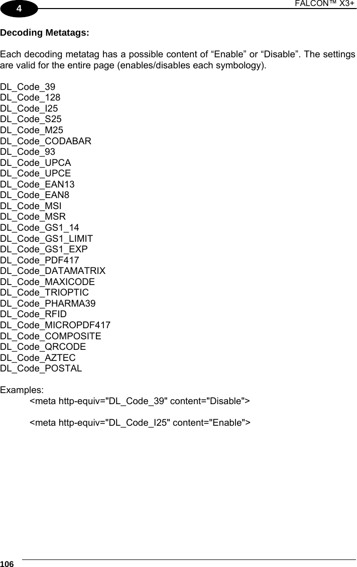 1 FALCON™ X3+    106 4 Decoding Metatags:  Each decoding metatag has a possible content of “Enable” or “Disable”. The settings are valid for the entire page (enables/disables each symbology).  DL_Code_39 DL_Code_128  DL_Code_I25  DL_Code_S25  DL_Code_M25  DL_Code_CODABAR  DL_Code_93  DL_Code_UPCA  DL_Code_UPCE  DL_Code_EAN13  DL_Code_EAN8  DL_Code_MSI  DL_Code_MSR  DL_Code_GS1_14  DL_Code_GS1_LIMIT  DL_Code_GS1_EXP  DL_Code_PDF417  DL_Code_DATAMATRIX DL_Code_MAXICODE  DL_Code_TRIOPTIC  DL_Code_PHARMA39  DL_Code_RFID  DL_Code_MICROPDF417  DL_Code_COMPOSITE DL_Code_QRCODE  DL_Code_AZTEC DL_Code_POSTAL  Examples: &lt;meta http-equiv=&quot;DL_Code_39&quot; content=&quot;Disable&quot;&gt;  &lt;meta http-equiv=&quot;DL_Code_I25&quot; content=&quot;Enable&quot;&gt;     