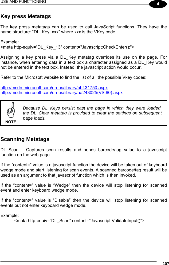 USE AND FUNCTIONING     107 4 Key press Metatags  The key press metatags can be used to call JavaScript functions. They have the name structure: “DL_Key_xxx” where xxx is the VKey code.  Example: &lt;meta http-equiv=&quot;DL_Key_13&quot; content=&quot;Javascript:CheckEnter();&quot;&gt;  Assigning a key press via a DL_Key metatag overrides its use on the page. For instance, when entering data in a text box a character assigned as a DL_Key would not be entered in the text box. Instead, the javascript action would occur.  Refer to the Microsoft website to find the list of all the possible Vkey codes:   http://msdn.microsoft.com/en-us/library/bb431750.aspx  http://msdn.microsoft.com/en-us/library/aa243025(VS.60).aspx      Because DL_Keys persist past the page in which they were loaded, the DL_Clear metatag is provided to clear the settings on subsequent page loads. NOTE   Scanning Metatags  DL_Scan – Captures scan results and sends barcode/tag value to a javascript function on the web page.  If the “content=” value is a javascript function the device will be taken out of keyboard wedge mode and start listening for scan events. A scanned barcode/tag result will be used as an argument to that javascript function which is then invoked.  If the “content=” value is “Wedge” then the device will stop listening for scanned event and enter keyboard wedge mode.  If the “content=” value is “Disable” then the device will stop listening for scanned events but not enter keyboard wedge mode.  Example: &lt;meta http-equiv=”DL_Scan” content=”Javascript:ValidateInput()”&gt;  