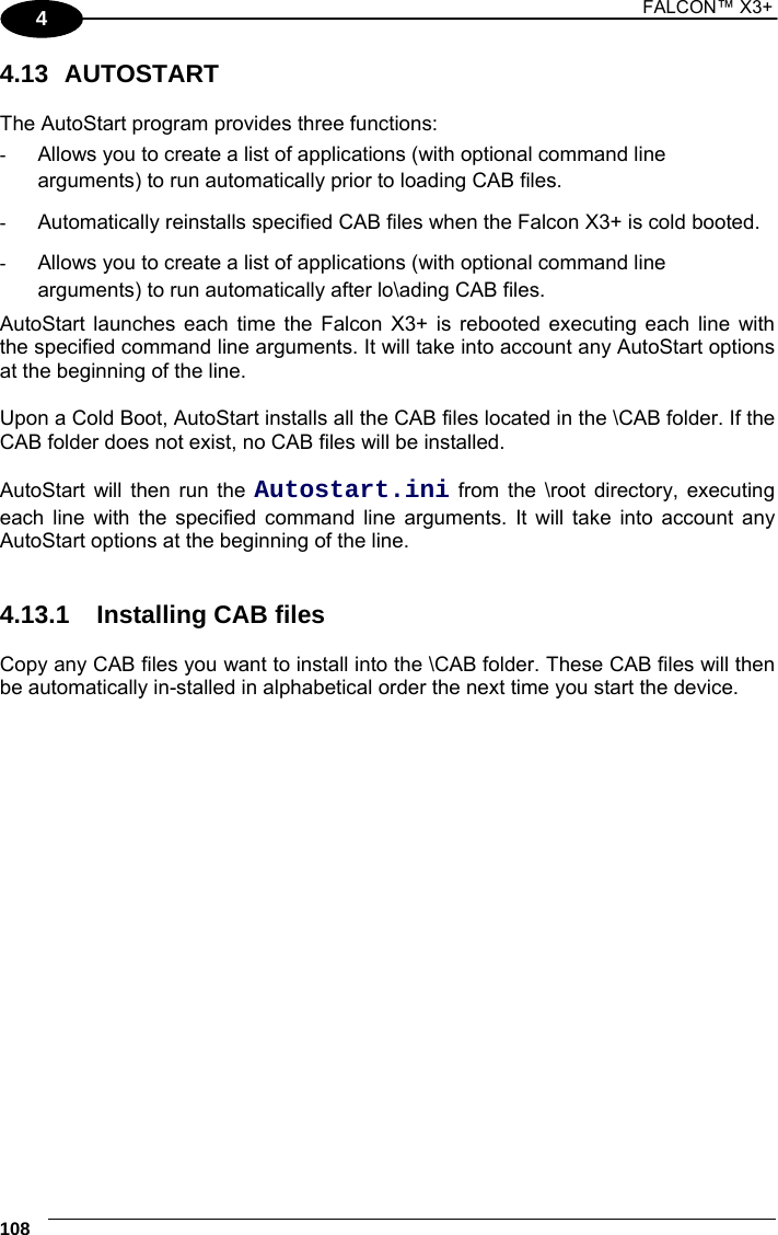 1 FALCON™ X3+    108 4 4.13 AUTOSTART  The AutoStart program provides three functions:  -  Allows you to create a list of applications (with optional command line arguments) to run automatically prior to loading CAB files. -  Automatically reinstalls specified CAB files when the Falcon X3+ is cold booted. -  Allows you to create a list of applications (with optional command line arguments) to run automatically after lo\ading CAB files. AutoStart launches each time the Falcon X3+ is rebooted executing each line with the specified command line arguments. It will take into account any AutoStart options at the beginning of the line.  Upon a Cold Boot, AutoStart installs all the CAB files located in the \CAB folder. If the CAB folder does not exist, no CAB files will be installed.  AutoStart will then run the Autostart.ini from the \root directory, executing each line with the specified command line arguments. It will take into account any AutoStart options at the beginning of the line.   4.13.1  Installing CAB files  Copy any CAB files you want to install into the \CAB folder. These CAB files will then be automatically in-stalled in alphabetical order the next time you start the device.  