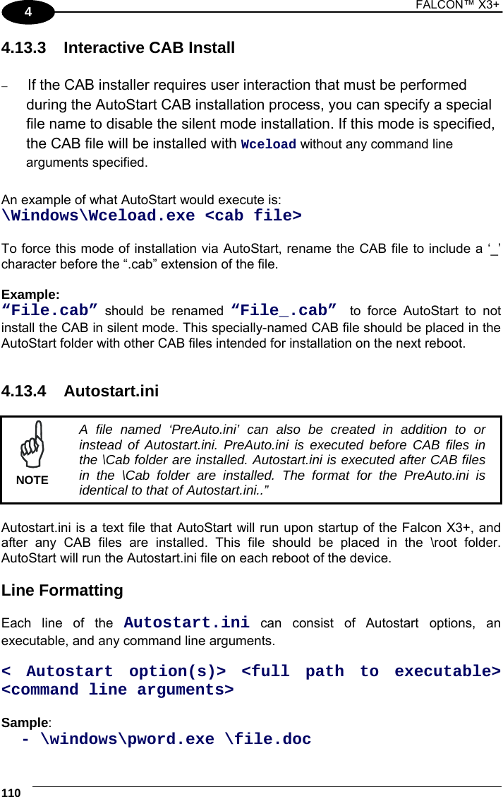 1 FALCON™ X3+    110 4 4.13.3  Interactive CAB Install   If the CAB installer requires user interaction that must be performed during the AutoStart CAB installation process, you can specify a special file name to disable the silent mode installation. If this mode is specified, the CAB file will be installed with Wceload without any command line arguments specified.  An example of what AutoStart would execute is:  \Windows\Wceload.exe &lt;cab file&gt;  To force this mode of installation via AutoStart, rename the CAB file to include a ‘_’ character before the “.cab” extension of the file.  Example: “File.cab” should be renamed “File_.cab”  to force AutoStart to not install the CAB in silent mode. This specially-named CAB file should be placed in the AutoStart folder with other CAB files intended for installation on the next reboot.   4.13.4 Autostart.ini   A file named ‘PreAuto.ini’ can also be created in addition to or instead of Autostart.ini. PreAuto.ini is executed before CAB files in the \Cab folder are installed. Autostart.ini is executed after CAB files in the \Cab folder are installed. The format for the PreAuto.ini is identical to that of Autostart.ini..” NOTE  Autostart.ini is a text file that AutoStart will run upon startup of the Falcon X3+, and after any CAB files are installed. This file should be placed in the \root folder. AutoStart will run the Autostart.ini file on each reboot of the device.  Line Formatting  Each line of the Autostart.ini can consist of Autostart options, an executable, and any command line arguments.  &lt; Autostart option(s)&gt; &lt;full path to executable&gt; &lt;command line arguments&gt;  Sample:    - \windows\pword.exe \file.doc 