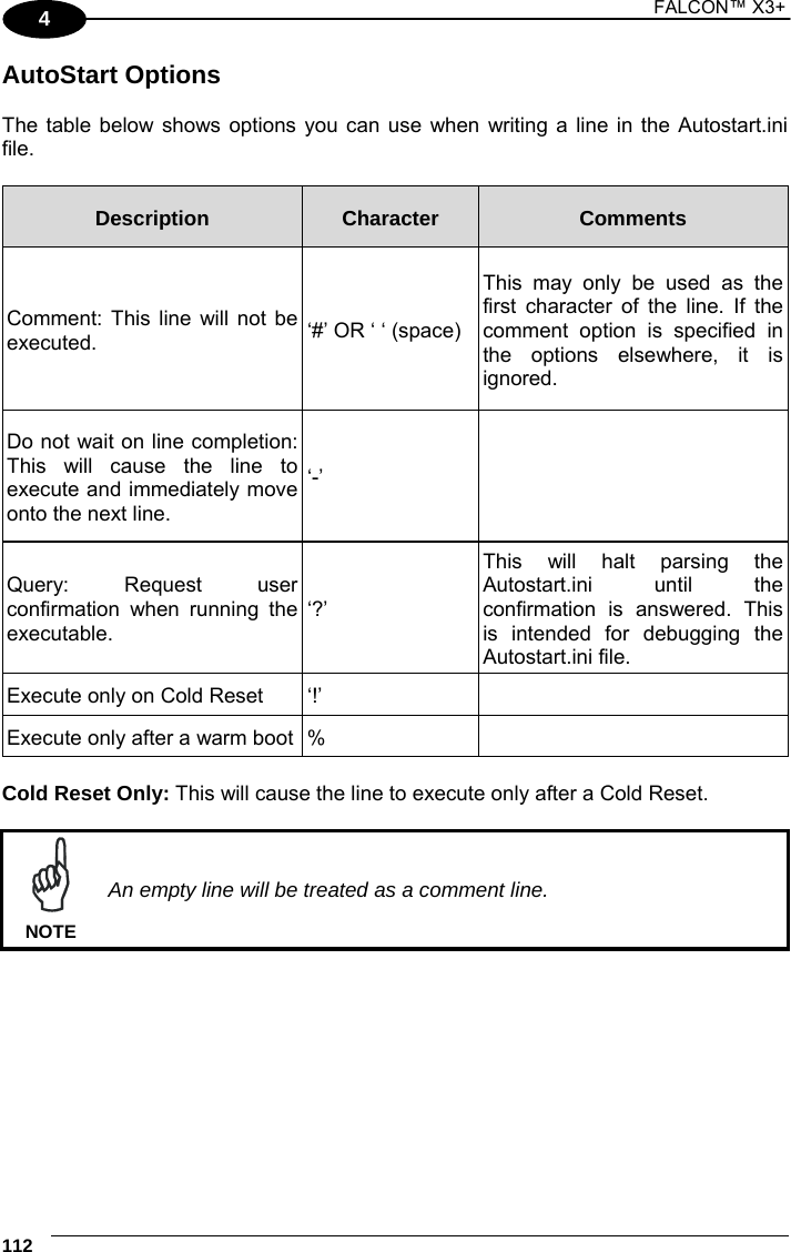 1 FALCON™ X3+    112 4 AutoStart Options  The table below shows options you can use when writing a line in the Autostart.ini file.  Description  Character  Comments Comment: This line will not be executed.  ‘#’ OR ‘ ‘ (space) This may only be used as the first character of the line. If the comment option is specified in the options elsewhere, it is ignored. Do not wait on line completion: This will cause the line to execute and immediately move onto the next line. ‘-’  Query: Request user confirmation when running the executable.  ‘?’ This will halt parsing the Autostart.ini until the confirmation is answered. This is intended for debugging the Autostart.ini file. Execute only on Cold Reset  ‘!’   Execute only after a warm boot %    Cold Reset Only: This will cause the line to execute only after a Cold Reset.   An empty line will be treated as a comment line. NOTE  