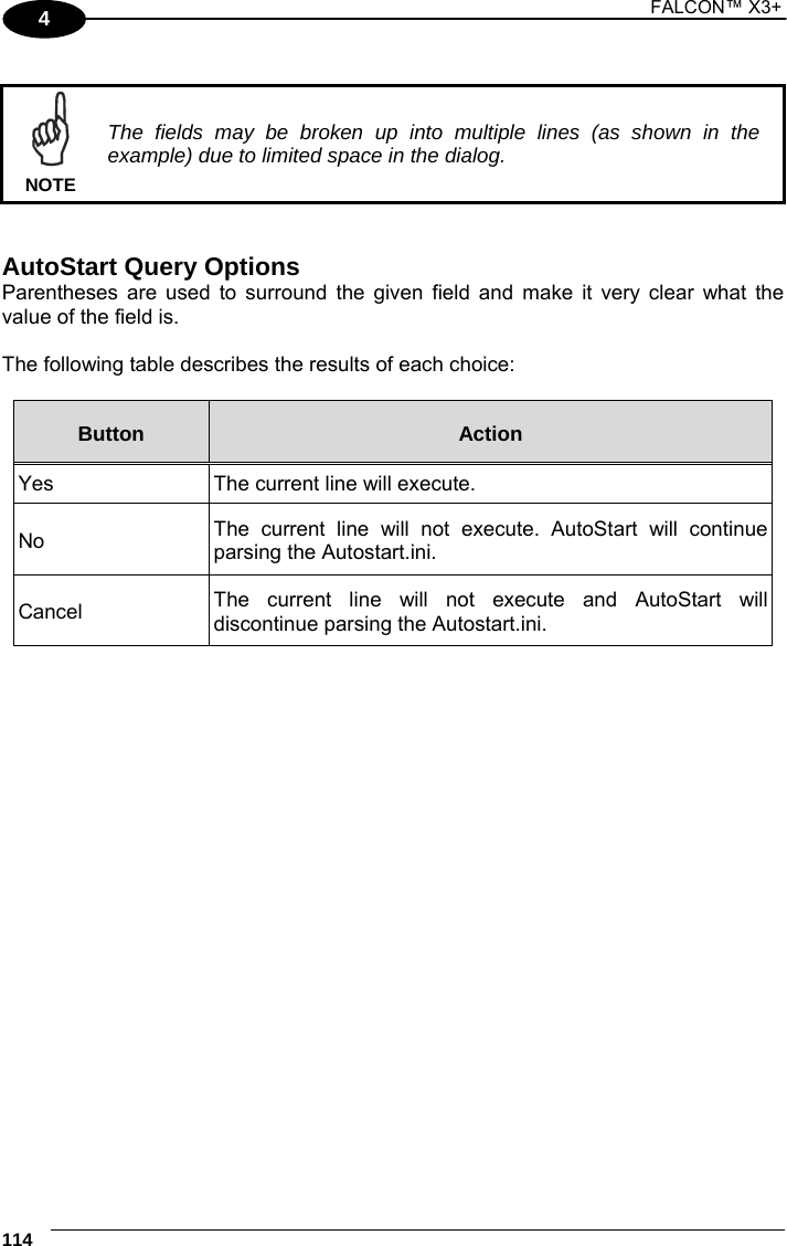 1 FALCON™ X3+    114 4   The fields may be broken up into multiple lines (as shown in the example) due to limited space in the dialog. NOTE   AutoStart Query Options Parentheses are used to surround the given field and make it very clear what the value of the field is.  The following table describes the results of each choice:  Button  Action Yes  The current line will execute. No  The current line will not execute. AutoStart will continue parsing the Autostart.ini. Cancel  The current line will not execute and AutoStart will discontinue parsing the Autostart.ini.    