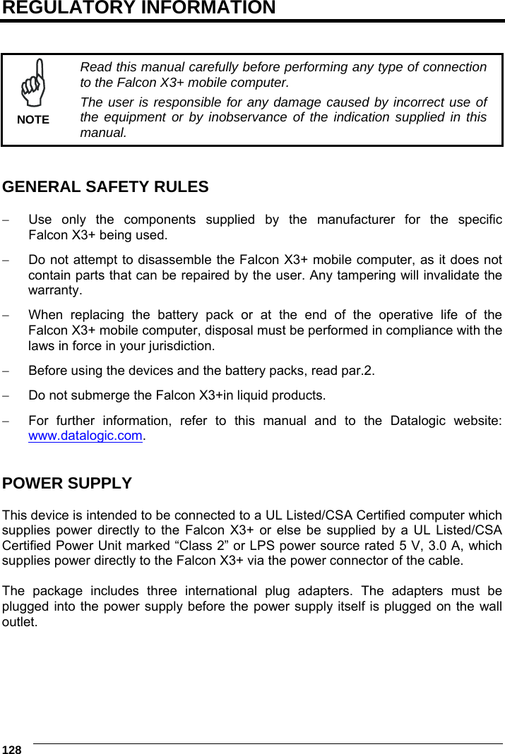 6    128 REGULATORY INFORMATION    Read this manual carefully before performing any type of connection to the Falcon X3+ mobile computer. The user is responsible for any damage caused by incorrect use of the equipment or by inobservance of the indication supplied in this manual. NOTE   GENERAL SAFETY RULES    Use only the components supplied by the manufacturer for the specific Falcon X3+ being used.   Do not attempt to disassemble the Falcon X3+ mobile computer, as it does not contain parts that can be repaired by the user. Any tampering will invalidate the warranty.   When replacing the battery pack or at the end of the operative life of the Falcon X3+ mobile computer, disposal must be performed in compliance with the laws in force in your jurisdiction.    Before using the devices and the battery packs, read par.2.   Do not submerge the Falcon X3+in liquid products.   For further information, refer to this manual and to the Datalogic website: www.datalogic.com.   POWER SUPPLY  This device is intended to be connected to a UL Listed/CSA Certified computer which supplies power directly to the Falcon X3+ or else be supplied by a UL Listed/CSA Certified Power Unit marked “Class 2” or LPS power source rated 5 V, 3.0 A, which supplies power directly to the Falcon X3+ via the power connector of the cable.  The package includes three international plug adapters. The adapters must be plugged into the power supply before the power supply itself is plugged on the wall outlet.   