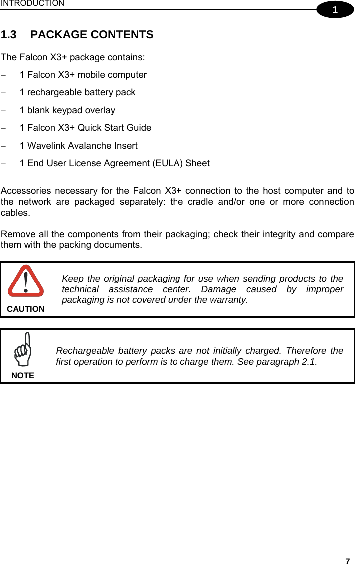 INTRODUCTION     7 1 1.3 PACKAGE CONTENTS  The Falcon X3+ package contains:   1 Falcon X3+ mobile computer   1 rechargeable battery pack    1 blank keypad overlay   1 Falcon X3+ Quick Start Guide   1 Wavelink Avalanche Insert   1 End User License Agreement (EULA) Sheet  Accessories necessary for the Falcon X3+ connection to the host computer and to the network are packaged separately: the cradle and/or one or more connection cables.  Remove all the components from their packaging; check their integrity and compare them with the packing documents.   Keep the original packaging for use when sending products to the technical assistance center. Damage caused by improper packaging is not covered under the warranty. CAUTION   Rechargeable battery packs are not initially charged. Therefore the first operation to perform is to charge them. See paragraph 2.1. NOTE   