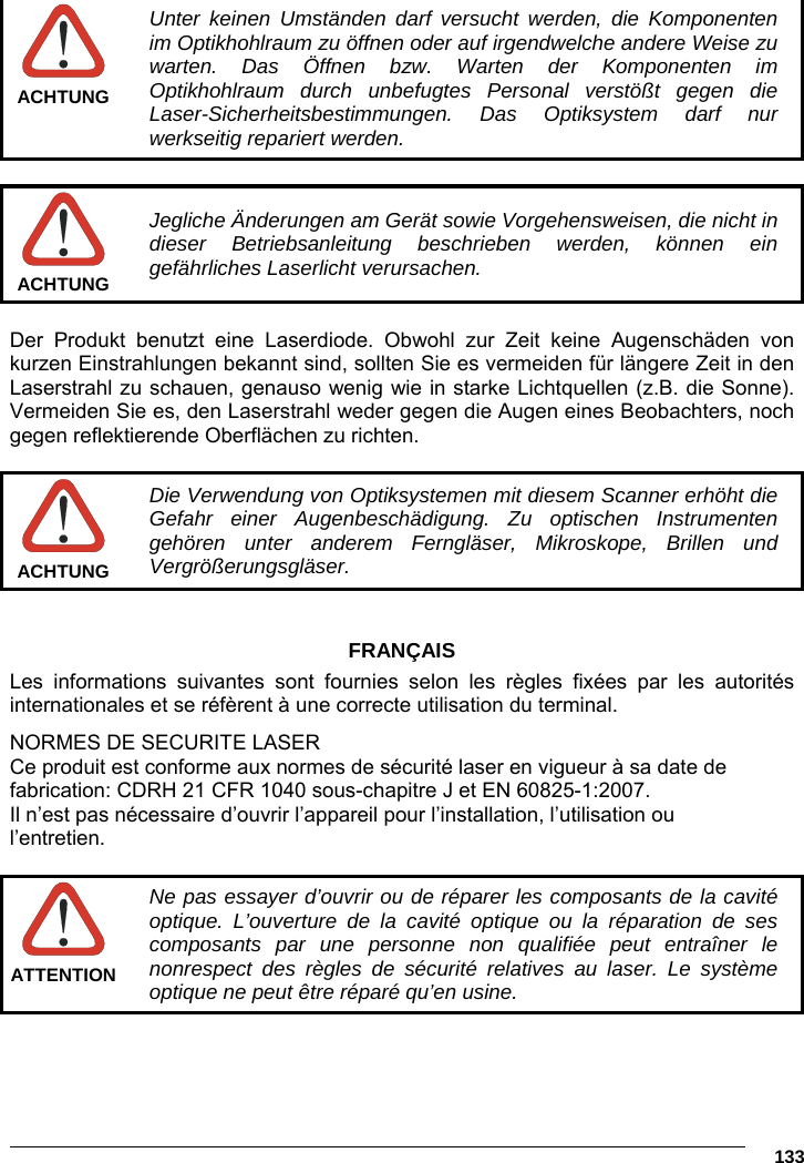      133   Unter keinen Umständen darf versucht werden, die Komponenten im Optikhohlraum zu öffnen oder auf irgendwelche andere Weise zu warten. Das Öffnen bzw. Warten der Komponenten im Optikhohlraum durch unbefugtes Personal verstößt gegen die Laser-Sicherheitsbestimmungen. Das Optiksystem darf nur werkseitig repariert werden. ACHTUNG   Jegliche Änderungen am Gerät sowie Vorgehensweisen, die nicht in dieser Betriebsanleitung beschrieben werden, können ein gefährliches Laserlicht verursachen. ACHTUNG  Der Produkt benutzt eine Laserdiode. Obwohl zur Zeit keine Augenschäden von kurzen Einstrahlungen bekannt sind, sollten Sie es vermeiden für längere Zeit in den Laserstrahl zu schauen, genauso wenig wie in starke Lichtquellen (z.B. die Sonne). Vermeiden Sie es, den Laserstrahl weder gegen die Augen eines Beobachters, noch gegen reflektierende Oberflächen zu richten.   Die Verwendung von Optiksystemen mit diesem Scanner erhöht die Gefahr einer Augenbeschädigung. Zu optischen Instrumenten gehören unter anderem Ferngläser, Mikroskope, Brillen und Vergrößerungsgläser. ACHTUNG   FRANÇAIS Les informations suivantes sont fournies selon les règles fixées par les autorités internationales et se réfèrent à une correcte utilisation du terminal. NORMES DE SECURITE LASER Ce produit est conforme aux normes de sécurité laser en vigueur à sa date de fabrication: CDRH 21 CFR 1040 sous-chapitre J et EN 60825-1:2007. Il n’est pas nécessaire d’ouvrir l’appareil pour l’installation, l’utilisation ou l’entretien.   Ne pas essayer d’ouvrir ou de réparer les composants de la cavité optique. L’ouverture de la cavité optique ou la réparation de ses composants par une personne non qualifiée peut entraîner le nonrespect des règles de sécurité relatives au laser. Le système optique ne peut être réparé qu’en usine. ATTENTION  