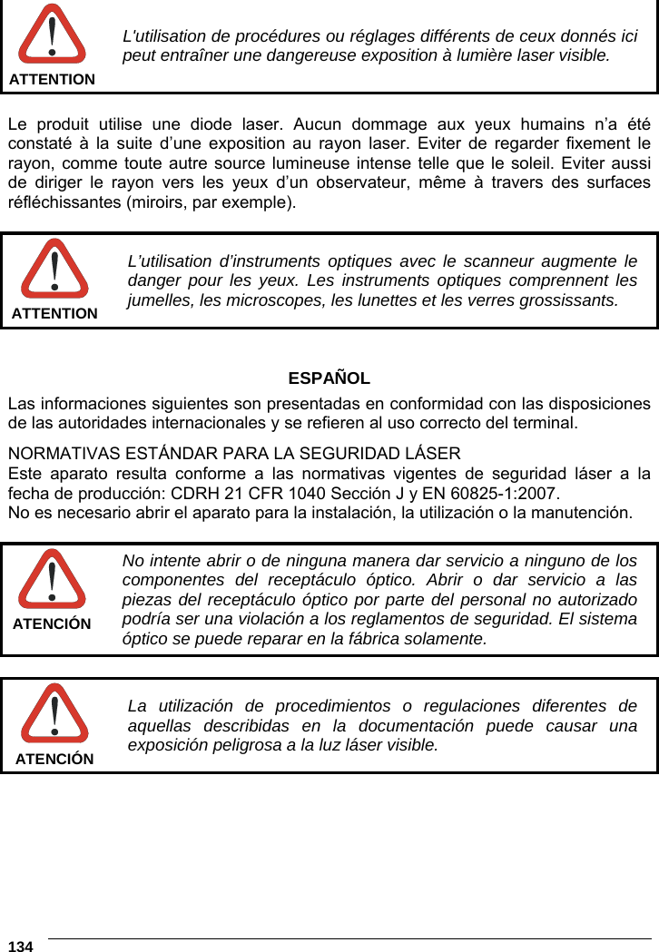 6    134   L&apos;utilisation de procédures ou réglages différents de ceux donnés ici peut entraîner une dangereuse exposition à lumière laser visible. ATTENTION  Le produit utilise une diode laser. Aucun dommage aux yeux humains n’a été constaté à la suite d’une exposition au rayon laser. Eviter de regarder fixement le rayon, comme toute autre source lumineuse intense telle que le soleil. Eviter aussi de diriger le rayon vers les yeux d’un observateur, même à travers des surfaces réfléchissantes (miroirs, par exemple).   L’utilisation d’instruments optiques avec le scanneur augmente le danger pour les yeux. Les instruments optiques comprennent les jumelles, les microscopes, les lunettes et les verres grossissants. ATTENTION   ESPAÑOL Las informaciones siguientes son presentadas en conformidad con las disposiciones de las autoridades internacionales y se refieren al uso correcto del terminal. NORMATIVAS ESTÁNDAR PARA LA SEGURIDAD LÁSER Este aparato resulta conforme a las normativas vigentes de seguridad láser a la fecha de producción: CDRH 21 CFR 1040 Sección J y EN 60825-1:2007. No es necesario abrir el aparato para la instalación, la utilización o la manutención.   No intente abrir o de ninguna manera dar servicio a ninguno de los componentes del receptáculo óptico. Abrir o dar servicio a las piezas del receptáculo óptico por parte del personal no autorizado podría ser una violación a los reglamentos de seguridad. El sistema óptico se puede reparar en la fábrica solamente. ATENCIÓN   La utilización de procedimientos o regulaciones diferentes de aquellas describidas en la documentación puede causar una exposición peligrosa a la luz láser visible. ATENCIÓN  